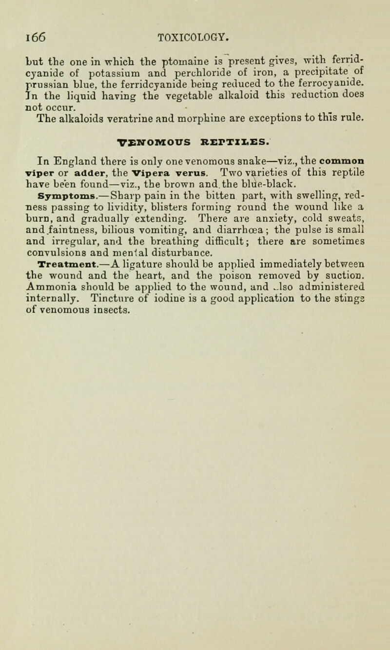 but the one in which the ptomaine is present gives, with ferrid- cyanide of potassium and perehloride of iron, a precipitate of ?russian blue, the ferridcyanide being reduced to the ferrocyamde. n the liquid having the vegetable alkaloid this reduction does not occur. The alkaloids veratrine and morphine are exceptions to this rule. venomous keftii.es. In England there is only one venomous snake—viz., the common viper or adder, the Vipera verus. Two varieties of this reptile have been found—viz., the brown and the blue-black. Symptoms—Sharp pain in the bitten part, with swelling, red- ness passing to lividity, blisters forming round the wound like a burn, and gradually extending. There are anxiety, cold sweats, and.faintness, bilious vomiting, and diarrhoea; the pulse is small and irregular, and the breathing difficult; there are sometimes convulsions and menial disturbance. Treatment.—A ligature should be applied immediately between the wound and the heart, and the poison removed by suction. Ammonia should be applied to the wound, and ..lso administered internally. Tincture of iodine is a good application to the stings of venomous insects.
