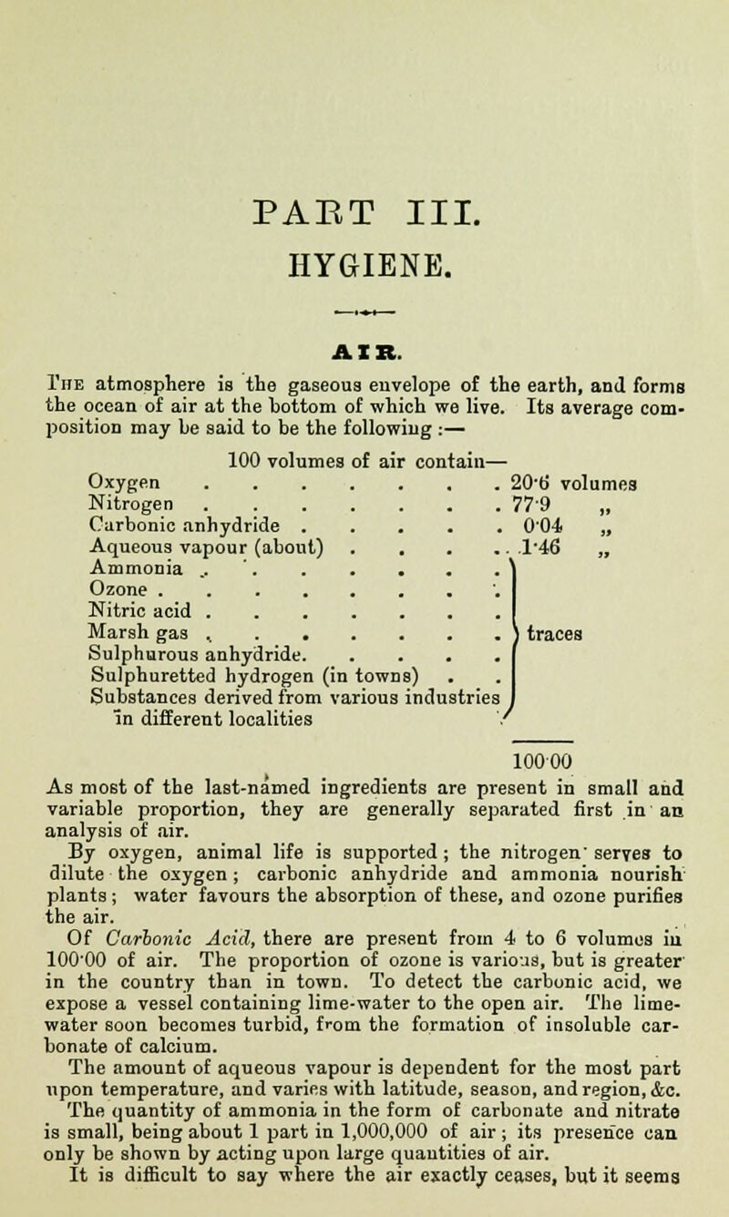 PABT III. HYGIENE. AIR. The atmosphere is the gaseous envelope of the earth, and forms the ocean of air at the bottom of which we live. Its average com- position may be said to be the following :— 100 volumes of air con Oxygen Nitrogen Carbonic anhydride . Aqueous vapour (about) Ammonia .. Ozone .... Nitric acid . Marsh gas .. . . Sulphurous anhydride. Sulphuretted hydrogen (in towns) Substances derived from various industries in different localities 20-b' volumes 779 „ 004 „ 146 „ traces 10000 As most of the last-named ingredients are present in small and variable proportion, they are generally separated first in an analysis of air. By oxygen, animal life is supported ; the nitrogen' serves to dilute the oxygen; carbonic anhydride and ammonia nourish plants ; water favours the absorption of these, and ozone purifies the air. Of Carbonic Acid, there are present from 4 to 6 volumes iu lOO'OO of air. The proportion of ozone is various, but is greater in the country than in town. To detect the carbonic acid, we expose a vessel containing lime-water to the open air. The lime- water soon becomes turbid, from the formation of insoluble car- bonate of calcium. The amount of aqueous vapour is dependent for the most part upon temperature, and varies with latitude, season, and region, &c. The quantity of ammonia in the form of carbonate and nitrate is small, being about 1 part in 1,000,000 of air ; its presence can only be shown by acting upon large quantities of air. It is difficult to say where the air exactly ceases, but it seems