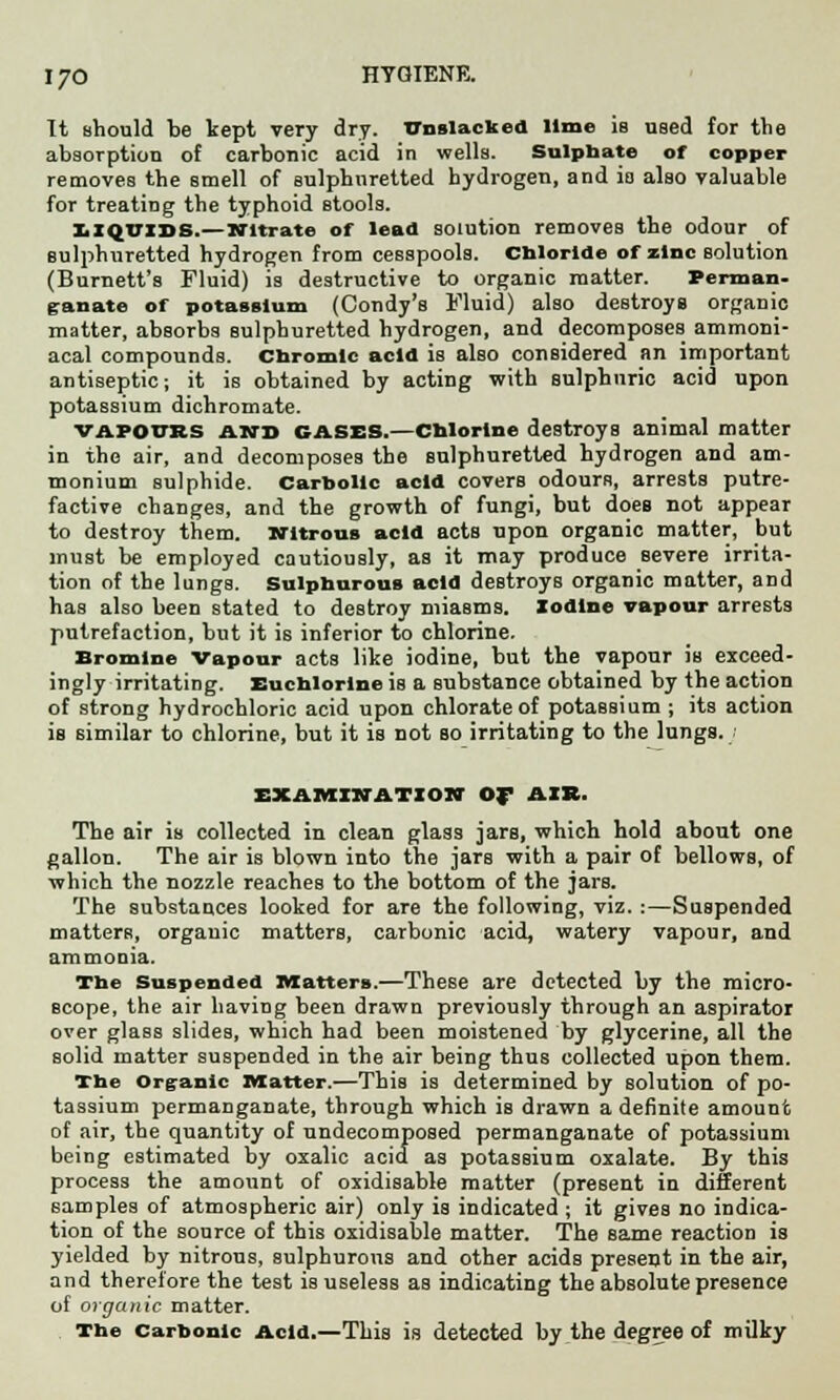 It should be kept very dry. Cnslacked lime is used for the absorption of carbonic acid in wells. Sulphate of copper removes the smell of sulphuretted hydrogen, and is also valuable for treating the typhoid stools. liquids.—Nitrate of lead solution removes the odour of sulphuretted hydrogen from cesspools. Chloride of zinc Bolution (Burnett's Fluid) is destructive to organic matter. Perman- ganate of potassium (Condy's Fluid) also destroys organic matter, absorbs sulphuretted hydrogen, and decomposes ammoni- acal compounds. Chromic acid is also considered an important antiseptic; it is obtained by acting with sulphuric acid upon potassium dichromate. vapours and CASES.—Chlorine destroys animal matter in the air, and decomposes the sulphuretted hydrogen and am- monium sulphide. Carbolic acid covers odours, arrests putre- factive changes, and the growth of fungi, but does not appear to destroy them. Nitrous acid acts upon organic matter, but must be employed cautiously, as it may produce severe irrita- tion of the lungs. Sulphurous acid destroys organic matter, and has also been stated to destroy miasms. Iodine vapour arrests putrefaction, but it is inferior to chlorine. Bromine Vapour acts like iodine, but the vapour is exceed- ingly irritating. Euchlorine is a substance obtained by the action of strong hydrochloric acid upon chlorate of potassium ; its action is similar to chlorine, but it is not so irritating to the lungs. EXAMINATION Of AIR. The air is collected in clean glass jars, which hold about one gallon. The air is blown into the jars with a pair of bellows, of which the nozzle reaches to the bottom of the jars. The substances looked for are the following, viz. :—Suspended matters, organic matters, carbonic acid, watery vapour, and ammonia. The Suspended Matters.—These are detected by the micro- scope, the air having been drawn previously through an aspirator over glass slides, which had been moistened by glycerine, all the solid matter suspended in the air being thus collected upon them. The Organic Matter.—This is determined by solution of po- tassium permanganate, through which is drawn a definite amount of air, the quantity of undecomposed permanganate of potassium being estimated by oxalic acid as potassium oxalate. By this process the amount of oxidisable matter (present in different samples of atmospheric air) only is indicated ; it gives no indica- tion of the source of this oxidisable matter. The same reaction is yielded by nitrons, sulphurous and other acids present in the air, and therefore the test is useless as indicating the absolute presence of organic matter. The Carbonic Acid.—This is detected by the degree of milky