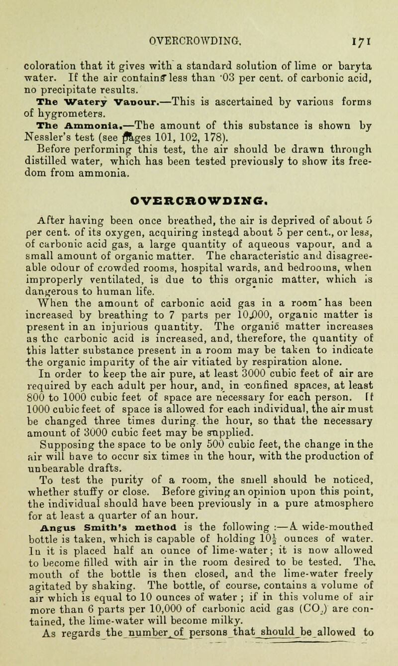 coloration that it gives with a standard solution of lime or baryta water. If the air contains* less than 03 per cent, of carbonic acid, no precipitate results. The Watery Vanour.—This is ascertained by various forms of hygrometers. The Ammonia.—The amount of this substance is shown by Nessler's test (see p*ages 101, 102, 178). Before performing this test, the air should be drawn through distilled water, which has been tested previously to show its free- dom from ammonia. OVERCROWDING. After having been once breathed, the air is deprived of about 5 per cent, of its oxygen, acquiring instead about 5 per cent., or less, of carbonic acid gas, a large quantity of aqueous vapour, and a small amount of organic matter. The characteristic and disagree- able odour of crowded rooms, hospital wards, and bedrooms, when improperly ventilated, is due to this organic matter, which is dangerous to human life. When the amount of carbonic acid gas in a room' has been increased by breathing to 7 parts per 10J300, organic matter is present in an injurious quantity. The organic matter increases as the carbonic acid is increased, and, therefore, the quantity of this latter substance present in a room may be taken to indicate the organic impurity of the air vitiated by respiration alone. In order to keep the air pure, at least 3000 cubic feet of air are required by each adult per hour, and, in -confined spaces, at least 800 to 1000 cubic feet of space are necessary for each person, [f 1000 cubic feet of space is allowed for each individual, the air must be changed three times during the hour, so that the necessary amount of 3000 cubic feet may be supplied. Supposing the space to be only 500 cubic feet, the change in the air will bave to occur six times in the hour, with the production of unbearable drafts. To test the purity of a room, the smell should be noticed, whether stuffy or close. Before giving an opinion upon this point, the individual should have been previously in a pure atmosphere for at least a quarter of an hour. Angus Smith's method is the following :—A. wide-mouthed bottle is taken, which is capable of holding 10j ounces of water. In it is placed half an ounce of lime-water; it is now allowed to become filled with air in the room desired to be tested. The, mouth of the bottle is then closed, and the lime-water freely agitated by shaking. The bottle, of course, contains a volume of air which is equal to 10 ounces of water ; if in this volume of air more than 6 parts per 10,000 of carbonic acid gas (COJ are con- tained, the lime-water will become milky. As regards the number, of persons that should be allowed to