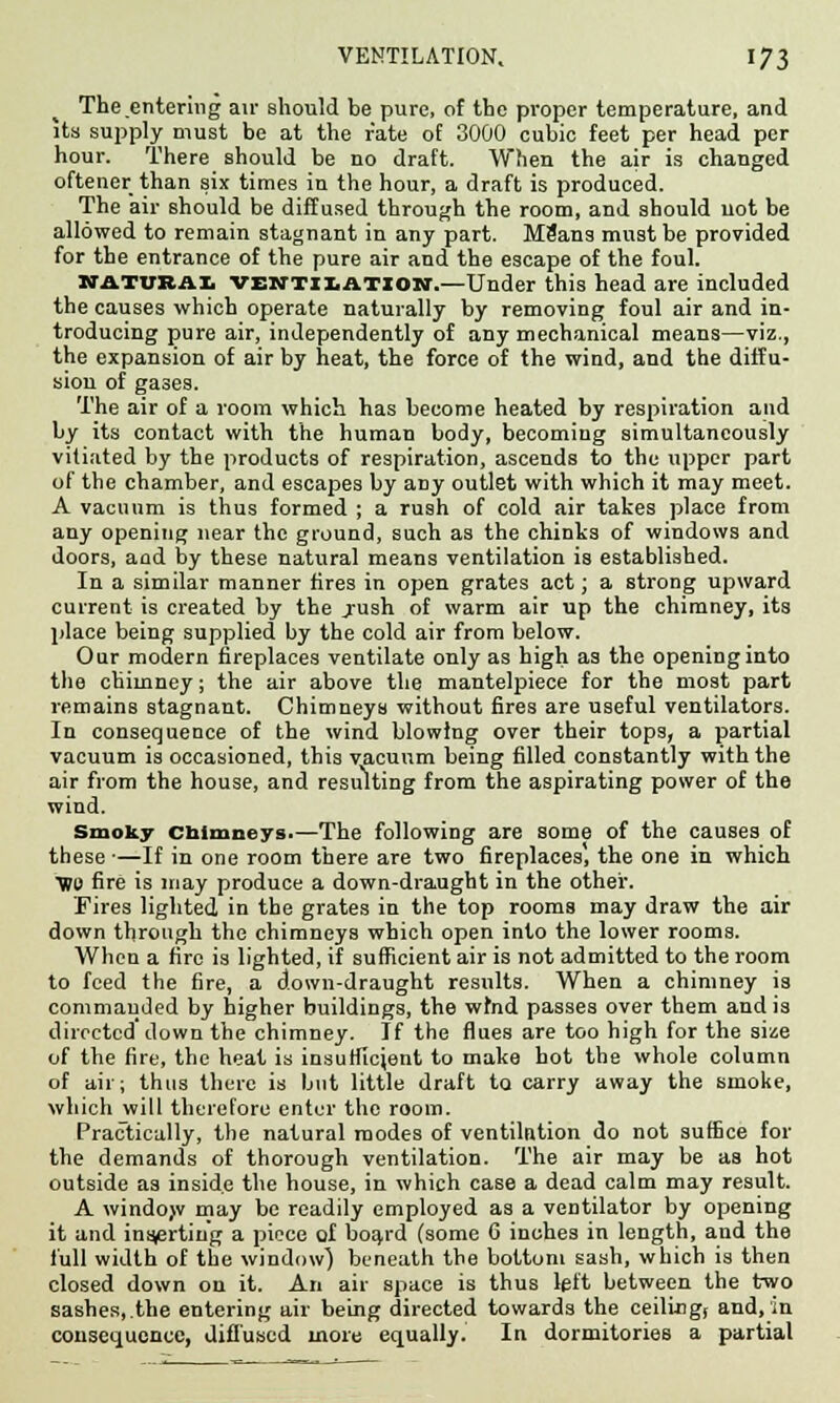 The.entering air should be pure, of the proper temperature, and its supply must be at the rate of 3000 cubic feet per head per hour. There should be no draft. When the air is changed oftener than six times in the hour, a draft is produced. The air should be diffused through the room, and should uot be allowed to remain stagnant in any part. MSans must be provided for the entrance of the pure air and the escape of the foul. KATUBAI ventilation.—Under this head are included the causes which operate naturally by removing foul air and in- troducing pure air, independently of any mechanical means—viz., the expansion of air by heat, the force of the wind, and the diffu- sion of ga3es. The air of a room which has become heated by respiration and by its contact with the human body, becoming simultaneously vitiated by the products of respiration, ascends to the upper part of the chamber, and escapes by any outlet with which it may meet. A vacuum is thus formed ; a rush of cold air takes place from any opening near the ground, such as the chinks of windows and doors, and by these natural means ventilation is established. In a similar manner fires in open grates act; a strong upward current is created by the .rush of warm air up the chimney, its place being supplied by the cold air from below. Our modern fireplaces ventilate only as high as the opening into the chimney; the air above the mantelpiece for the most part remains stagnant. Chimneys without fires are useful ventilators. In consequence of the wind blowing over their tops, a partial vacuum is occasioned, this vacuum being filled constantly with the air from the house, and resulting from the aspirating power of the wind. Smoky chimneys.—The following are some of the causes of these ■—If in one room there are two fireplaces, the one in which ■Wo fire is may produce a down-draught in the other. Fires lighted in the grates in the top rooms may draw the air down through the chimneys which open into the lower rooms. When a fire is lighted, if sufficient air is not admitted to the room to feed the fire, a down-draught results. When a chimney is commanded by higher buildings, the wind passes over them and is directed down the chimney. If the flues are too high for the size of the fire, the heat is insufficient to make hot the whole column of air; thus there is but little draft to carry away the smoke, which will therefore enter the room. Practically, the natural modes of ventilntion do not suffice for the demands of thorough ventilation. The air may be as hot outside as inside the house, in which case a dead calm may result. A window may be readily employed as a ventilator by opening it and inserting a piece of board (some 6 inches in length, and the full width of the window) beneath the bottom sash, which is then closed down on it. An air space is thus left between the two sashes, the entering air being directed towards the ceilingj and, in consequence, diffused more equally. In dormitories a partial