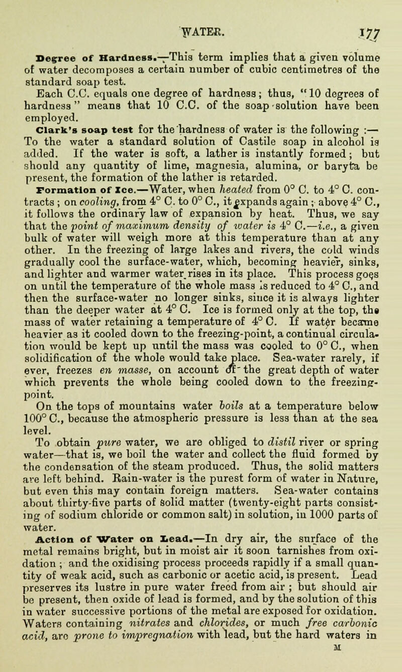 Degree of Hardness.—This term implies that a given volume of water decomposes a certain number of cubic centimetres of the standard soap test. Each C.C. equals one degree of hardness; thus,  10 degrees of hardness means that 10 C.C. of the soap ■ solution have been employed. Clark's soap test for the hardness of water is the following :— To the water a standard solution of Castile soap in alcohol is added. If the water is soft, a lather is instantly formed ; but should any quantity of lime, magnesia, alumina, or baryta be present, the formation of the lather is retarded. Formation of Ice.—Water, when heated from 0° C. to 4° C. con- tracts ; on cooling, from 4° C. to 0° C, it^xpands again ; above 4° C, it follows the ordinary law of expansion by heat. Thus, we say that the point of maximum density of water is 4° C.—i.e., a given bulk of water will weigh more at this temperature than at any other. In the freezing of large lakes and rivers, the cold winds gradually cool the surface-water, which, becoming heavier, sinks, and lighter and warmer water,rises in its place. This process go^s on until the temperature of the whole mass is reduced to 4°C, and then the surface-water no longer sinks, since it is always lighter than the deeper water at 4° C. Ice is formed only at the top, the mass of water retaining a temperature of 4° C. If wat£r became heavier as it cooled down to the freezing-point, a continual circula- tion would be kept up until the mass was cooled to 0° C, when solidification of the whole would take place. Sea-water rarely, if ever, freezes en masse, on account dr~ the great depth of water which prevents the whole being cooled down to the freezing- point. On the tops of mountains water boils at a temperature below 100° C, because the atmospheric pressure is less than at the sea level. To obtain pure water, we are obliged to distil river or spring water—that is, we boil the water and collect the fluid formed by the condensation of the steam produced. Thus, the solid matters are left behind. Rain-water is the purest form of water in Nature, but even this may contain foreign matters. Sea-water contains about thirty-five parts of solid matter (twenty-eight parts consist- ing of sodium chloride or common salt) in solution, iu 1000 parts of water. Action of Water on Lead.—In dry air, the surface of the metal remains bright, but in moist air it soon tarnishes from oxi- dation ; and the oxidising process proceeds rapidly if a small quan- tity of weak acid, such as carbonic or acetic acid, is present. Lead preserves its lustre in pure water freed from air ; but should air be present, then oxide of lead is formed, and by the solution of this in water successive portions of the metal are exposed for oxidation. Waters containing nitrates and chlorides, or much free carbonic acid, arc prone to impregnation with lead, but the hard waters in