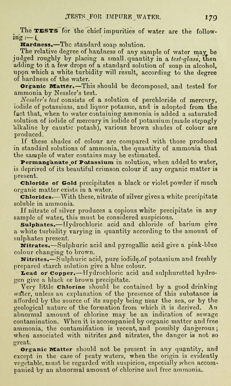 The TESTS for the chief impurities of water are the follow- ing :— t Hardness.—The standard soap solution. The relative degree of hardness of any sample of water may be judged roughly by placing a small, quantity in a test-glass, tten adding to it a few drops of a standard solution of soap in alcohol, upon which a white turbidity will result, according to the degree of hardness of the water. Organic Matter.—This should be decomposed, and tested for ammonia by Nessler's test. Nessler's test consists of a solution of perchloride of mercury, iodide of potassium, and liquor potassiE, and is adopted from the fact that, when to water containing.ammonia is added a saturated solution of iodide of mercury in iodide of potassium (made strongly alkaline by caustic potash), various brown shades of colour are produced. If these shades of colour are compared with those produced in standard solutions of ammonia, the quantity of ammonia that the sample of water contains may be estimated. Permanganate,of Patassium in solution, when added to water, is deprived of its beautiful crimson colour if any organic matter is present. Chloride of Cold precipitates a black or violet powder if much, organic matter exists in a water. Chlorides.—AVith these, nitrate of silver gives a white precipitate soluble in ammonia. If nitrate of silver produces a copious white precipitate in any sample of water, this must be considered suspicious. Sulphates.—Hydrochloric acid and chloride of barium give a white turbidity varying in quantity according to the amount of sulphates present. Nitrates.—Sulphuric acid and pyrogallic acid give a, pink-blue colour changing to brown. Nitrites.—Sulphuric acid, pure iodide.of potassium and freshly prepared starch solution give a blue colour. lead or Copper.—Hydrochloric acid and sulphuretted hydro- gen give a black or brown precipitate. Very little Chlorine should be contained by a good drinking \va*tcr, unless an explanation of the presence of this substance is afforded by the source of its supply being near tho sea, or by the geological nature of the formation from which it is derived. An abnormal amount of chlorine may be an indication of sewage contamination. When it is accompanied by organic matter and free ammonia, the contamination is recent, and possibly dangerous; when associated with nitrites #nd nitrates, the danger is not so great. Organic iviatter should not be present in any quantity, and except in the case of peaty waters, when the origin is evidently vegetable, must be regarded with suspicion, especially when accom- panied by an abnormal amount of chlorine and free ammonia.