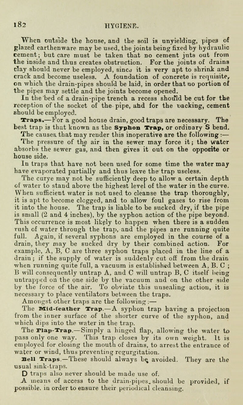 J 82 HYGIENE. When outside the house, and the soil is unyielding, pipes of glazed earthenware may be used, the joints being fixed by hydraulic cement; but care must be taken that do cement juts out from the iDside and thus creates obstruction. For the joints of drains clay should never be employed, sincd it is very apt to shrink and crack and become useless. A foundation of concrete is requisite, on which the drain-pipes should be laid, in order that uo portion of the pipes may settle and the joints become opened. In the bed of a drain-pipe trench a recess should be cut for the reception of the socket of the pipe, and for the packing, cement should be employed. Traps.—For a good house drain, good traps are necessary. The best trap is that known as the Syphon Trap, or ordinary S bend. The causes, that may reuder this inoperative are the following :— The pressure of the air in the sewer may force it; the water absorbs the sewer gas, and then gives it out on the opposite or house side. In traps that have not been used for some time the water may have evaporated partially and thus leave the trap useless. The curve may not be sufficiently deep to allow a certain depth of water to stand above the highest level of the water in the curve. When sufficient water is not nsed to cleanse the trap thoroughly, it is apt to become elegged, and to allow foul gases to rise from it into the house. The trap is liable to be sucked dry, if the pipe is small (2 and 4 inches), by the syphon action of the pipe beyond. This occurrence is most likely to happen when there is a sudden rush of water through the trap, and the pipes arc running quite full. Again, if several syphons are employed in the course of a drain, they may be sucked dry by their combined action. For example, A, B, C are three syphon traps placed in the line of a drain; if the supply of water is suddenly cut off from the drain when running quite full, a vacuum is established between A, B. C ; B will consequently untrap A, and C will untrap B, C itself being untrapped on the one side by the vacuum and on the other side by the force of the air. To obviate this unsealing action, it is necessary to place ventilators between the traps. Amongst other traps are the following :— The Mid-feather Trap.—A syphon trap having a projection from the inner surface of the shorter curve of the syphon, and which dips into the water in the trap. The Flap-Trap.—Simply a hinged flap, allowing the water to pass only one way. This trap closes by its own weight. It is employed for closing the mouth of drains, to arrest the entrance of water or wind, thus preventing regurgitation. Bell Traps.—These should always be. avoided. They are the usual sink-traps. D traps also never should be made use of. A means of access to the drain-pipes. should be provided, if possible, in order to ensure their periodical cleansing.