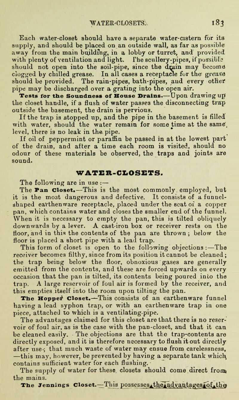Each water-closet should have a separate water-cistern for its supply, and should be placed on an outside wall, as far as possible away from the main building, in a lobby or turret, and provided with plenty of ventilation and light. The scullery-pipes, if possible should not open into the soil-pipe, since the drain may becomd clogged by chilled grease. In all cases a receptacle for the' grease should be provided. The rain-pipes, bath-pipes, aud every other pipe may be discharged over a grating into the open air. Tests for the Soundness of House Brains.— Upon drawing up' the closet handle, if a flush of water passes the disconnecting trap outside the basement, the drain is pervious. If the trap is stopped up, and the pipe in the basement is filled with water, should the water remain for some time at the same', level, there is no leak in the. pipe. If oil of peppermint or paraffia be passed in at the lowest part of the drain, and after a time each room is visited, should no odour of these materials be observed, the traps and joints are sound. WATER-CLOSETS. The following are in use :— The Pan Closet.—This is the most commonly, employed, but it is the mo3t dangerous and defective. It consists of a funnel- shaped earthenware receptacle, placed under the scat of a copper pan, which contains water and close3 the smaller end of the funnel. When it is necessary to empty the pan, this is tilted obliquely downwards by a lever. A cast-iron box or receiver rests on the Moor, and in this the contents of the pan are thrown ; below the floor is placed a short pipe with a lead trap. This form of closet is open to the following objections :—The receiver becomes filthy, since from its position it cannot be cleaned ; the trap being below the floor, obnoxious gases are generally emitted from the contents, and these are forced upwards on every occasion that the pan is tilted, its contents being poured into the trap. A large reservoir of foul air is formed by the receiver, and this empties itself into the room upon tilting the pan. The Hopper Closet.—This consists of an earthenware funnel having a lead syphon trap, or with an earthenware trap in one piece, attached to which is a ventilating-pipe. The advantages claimed for this closet are that there is no reser- voir of foul air, as is the case with the pan-closet, and that it can be cleaned easily. The objections are that the trap-contents are directly exposed, and it is therefore necessary to flush it out directly after use-; that much waste of water may ensue from carelessness, —this may, however, be prevented by having a separate tank which, contains sufficient water for each flushing. - The supply of water for these, closets should come direct froo* the mains. The Jennings Closet.—This possessesitheladyanta^esiofithej