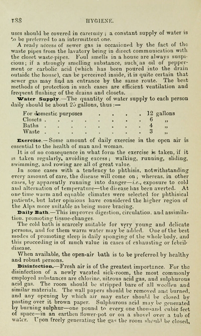 uses should be covered in caret ally ; a constant supply of water is to be preferred to an intermittent one. A ready access of sewer gas is occasioned by the fact of the waste pipes from the lavatory being in direct communication with the closet waste-pipes. Foul smells in a house are always suspi- cious; if a strongly smelling substance, such, as oil of peppcr- ment or cai'bolic acid (which has been poured into the drain outside the house), can be perceived inside, it is quite certain that sewer gas may rind an entrance by the same route. The best methods of protection in such cases are efficient ventilation and frequent flushing of the drains and closets. Water Supply.—The quantity of water supply to each person daily should be about 20 gallons, thus :— For domestic purposes . . . .12 gallons Closets ........ 6 „ Baths 4 Waste ........ 3 ,, Exercise—Some amount of daily exercise in the open air is essential to the health of man and woman. It is of no consequence in what form the exercise is taken, if it is taken regularly, avoiding excess; walking, running, sliding, swimming, and rowing are all of great value. Ju some cases with a tendency to phthisis, notwithstanding every amount of care, the disease will come on; whereas, in other cases, by apparently running into danger—i.e., exposure to cold and alternation of temperature—the disease has been averted. At one time warm and equable climates were selected for phthisical patients, but later opinions have considered the higher region of the Alps more suitable as being more bracing. Daily Bath.—This improves digestion, circulation, and assimila- tion, promoting tissue-changes. The cold bath is scarcely suitable for very young and delicate persons, and for them warm water may be added. Oue of the best modes of promoting sleep is daily sponging of the whole body, and this proceeding is of much value in cases of exhaustiug or febrih disease. When available, the open-air bath is to be preferred by healthy and robust persons. Disinfection.—Fresh air is of the greatest importance. For the disinfection of a newly vacated sick-room, the most commonly employed substances are chlorine, nitrous acid gas, and sulphurous acid gas. The room should be stripped bare of all woollen and similar materials. The wall papers should be removed anil burned, and any opening by which air may enter should be closed by pasting over it brown paper. Sulphurous acid may be generated by burning sulphur—one pound to every, one thousand cubic feet of space—in an earthen flower-pot or on a shovel over a tub of water. Fpon freely generating the ga« the room should be closed,
