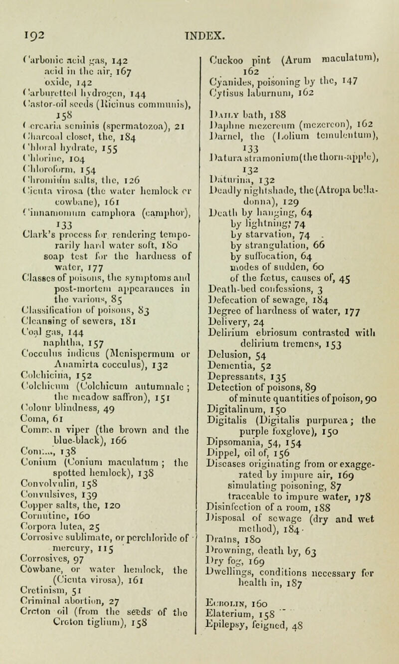 Carbonic acid gas, 142 acid in the air, 167 oxide, 142 (•arbnrettcd hydrogen, 144 ('aster-oil seeds (Kicinus communis), .J5« < orcaria scminis (spermatozoa), 21 Charcoal closet, the, 1S4 ('hloral hydrate, 155 Chlorine, 104 Chloroform, 154 Chromium salts, the, 126 Cicuta virosa (the water hemlock or cowbane), 161 Cinnanioiuum camphora (camphor), 133 Clark's process for. rendering tempo- rarily hard water soft, 180 soap test for the hardness of water, 177 Classes of poisons, the symptoms and post-mortem appearances in the various, 85 Classification of poisons, 83 Cleansing of sewers, 181 Coal gas, 144 naphtha, 157 Cocculus indicus (Mcnispcrmum or Anamirta cocculus), 132 Colchicilia, 152 Colchicinn (C'olchicum antumnalc ; the meadow saffron), 151 Colour blindness, 49 Coma, 61 Comm. n viper (the brown and the blue-black), 166 Com:..., 138 Conium (Conium maculatum ; the spotted hemlock), 13S Convolvulin, 15S Convulsivcs, 139 Copper salts, the, 120 Coroutine, 160 Corpora lutea, 25 Corrosive sublimate, orpcrchloridc of mercury, 11 j Corrosives, 97 Cowbane, or water hemlock, the (Cicuta virosa), 161 Cretinism, 51 Criminal abortion, 27 Crclon oil (from the seids of the Creton tiglium), 158 Cuckoo pint (Arum maculatum), 162 Cyanides, poisoning by the, 147 Cytisus laburnum, 162 Daily bath, 188 Daphne mczereum (mczcrcon), 1O2 Darnel, the (ljolium tcinulcntum), 133 Datura stiamonium(the thorn-apple), 132 Datmina, 132 Deadly nightshade, the (Atropa bella- donna), 129 Death by hanging, 64 by lightning; 74 by starvation, 74 by strangulation, 66 by suffocation, 64 modes of sudden, 60 of the foetus, causes of, 45 Death-bed confessions, 3 Defecation of sewage, 184 Degree of hardness of water, 177 Dolivery, 24 Delirium ebriosum contrasted with delirium tremens, 153 Delusion, 54 Dementia, 52 Depressants, 135 Detection of poisons, 89 of minute quantities of poison, 90 Digitalinum, 150 Digitalis (Digitalis purpurea; the purple foxglove), 150 Dipsomania, 54, 154 Dippel, oil of, 156 Diseases originating from or exagge- rated by impure air, 169 simulating poisoning, 87 traceable to impure water, ) 78 Disinfection of a room, 188 Disposal of sewage (dry and wet method), 184- Drains, 180 Drowning, death by, 63 Dry fog, 169 Dwellings, conditions necessary for health in, 1S7 ErnoLiN, 160 Elaterium, 158 Epilepsy, feigned, 48