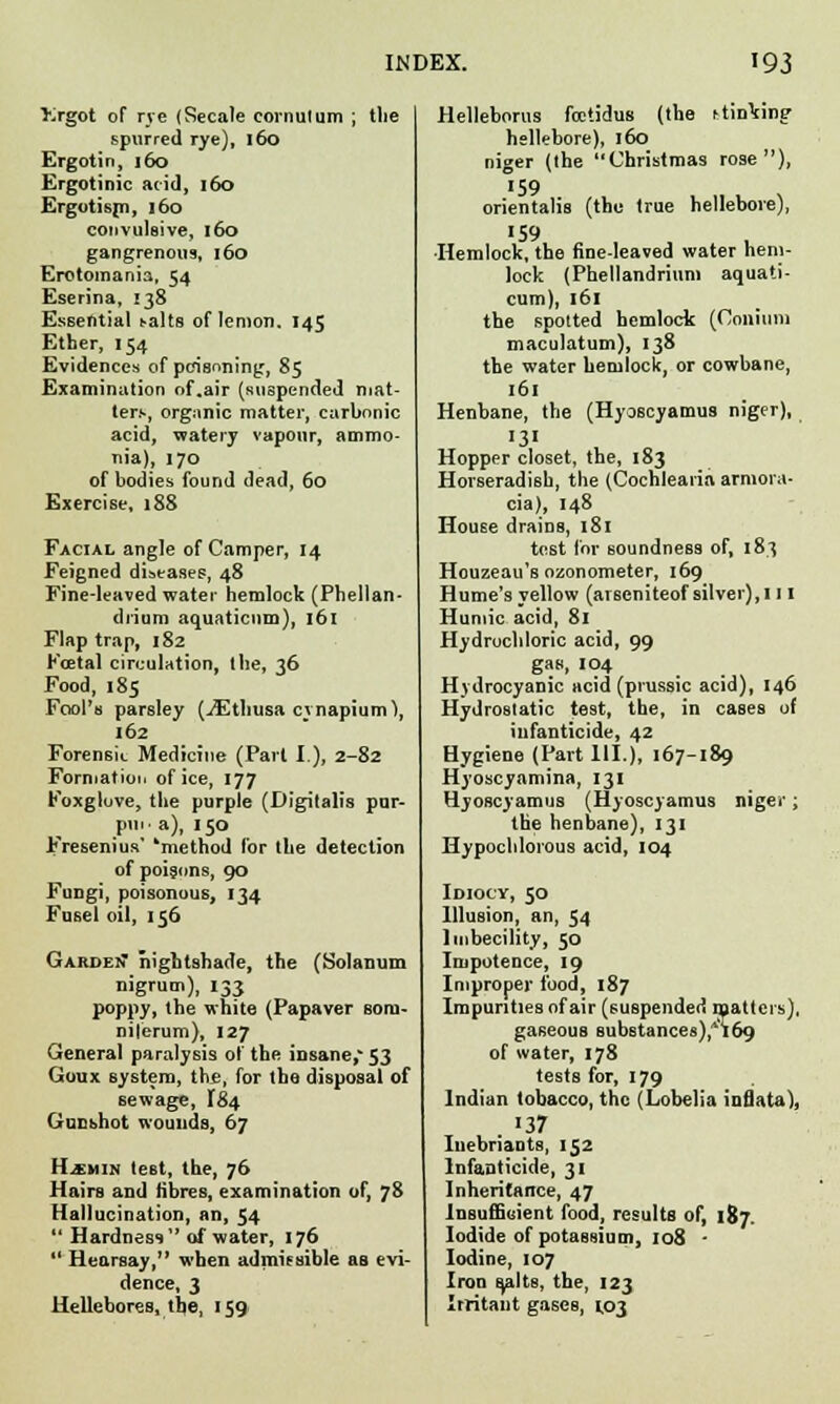 »got of rye (Secale cornulum ; the spurred rye), 160 Ergotin, 160 Ergotinic acid, 160 Ergotisp), 160 convulsive, 160 gangrenous, 160 Erotomania, 54 Eserina, 138 Essential talts of lemon. 145 Ether, 154 Evidences of poisoning, 85 Examination of .air (suspended mat- ters, organic matter, carbonic acid, watery vapour, ammo- nia), 170 of bodies found dead, 60 Exercise, 188 Facial angle of Camper, 14 Feigned diseases, 48 Fine-leaved water hemlock (Phellan- di'ium aquaticum), 161 Flap trap, 182 Koetal circulation, the, 36 Food, 185 Fool's parsley (/Etliusa cynapium), 162 Forensk Medicine (Part I.), 2-82 Formation of ice, 177 Foxgluve, the purple (Digitalis pur- pui- a), 150 Fresenius' 'method for the detection of poisons, 90 Fungi, poisonous, 134 Fusel oil, 156 GardeiT nightshade, the (Solanum nigrum), 133 poppy, the white (Papaver som- niferum), 127 General paralysis of the insane, 53 Goux system, th£, for the disposal of sewage, 184 Gunshot wounds, 67 lliuis test, the, 76 Hairs and fibres, examination of, 78 Hallucination, an, 54  Hardness of water, 176  Hearsay, when admissible as evi- dence, 3 Hellebores, tb,e, 159 Helleborus fcctidus (the linking hellebore), 160 niger (the Christmas rose), '59 orientalis (the true hellebore), «59 Hemlock, the fine-leaved water hem- lock (Phellandrium aquati- cum), 161 the spotted hemlock (Coniuni maculatum), 138 the water hemlock, or cowbane, 161 Henbane, the (Hyoscyamus niger), >3' Hopper closet, the, 183 Horseradish, the (Cochlearia arniora- cia), 148 House drains, 181 tost for soundness of, 183 Houzeau's ozonometer, 169 Hume's yellow (arseniteof silver), 111 Humic acid, 81 Hydrochloric acid, 99 gas, 104 Hydrocyanic acid (piussic acid), 146 Hydrostatic test, the, in cases of infanticide, 42 Hygiene (Part 111.), 167-189 Hyoscyamina, 131 Hyoscyamus (Hyoscyamus niger; the henbane), 131 Hypochlorous acid, 104 Idiocy, 50 Illusion, an, 54 Imbecility, 50 Impotence, 19 Improper food, 187 Impurities of air (suspended matters), gaseous substances),*!69 of water, 178 tests for, 179 Indian tobacco, the (Lobelia inflata), Iuebriants, 152 Infanticide, 31 Inheritance, 47 Insufficient food, results of, 187. Iodide of potassium, 108 - Iodine, 107 Iron stilts, the, 123 Irritant gases, 1,03