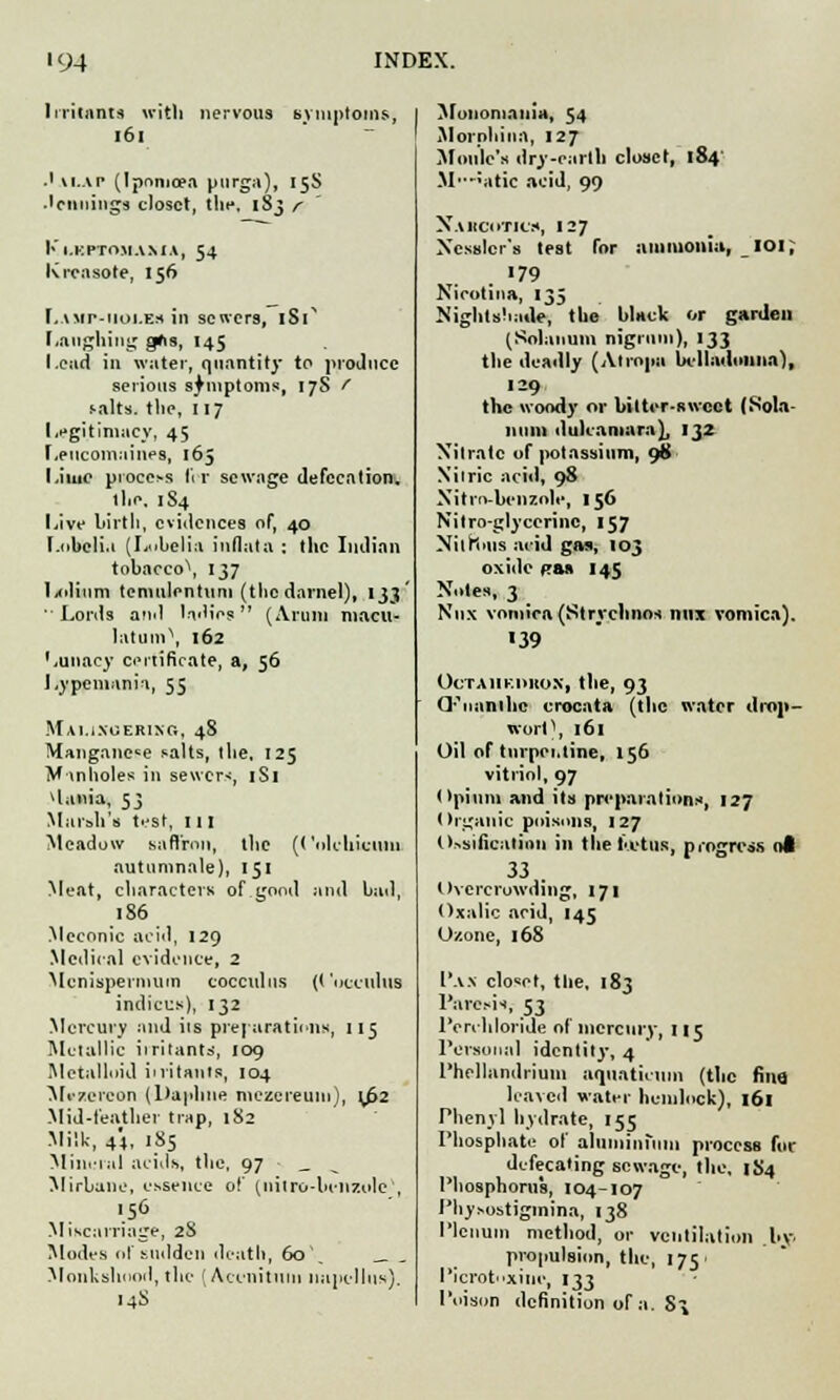 Irritants with nervous symptoms, 161 .' vi.ap (Ipomoea purga), 15S ■lennings closet, thfi 183 r Kl.KPTOMA.MA, 54 Krcasote, 156 Lamp-iioi.es in sewers, 1S1' Laughing gfis, 145 Lead in water, quantity to produce serious symptoms, 17S f salts, the, 117 Legitimacy, 45 Leucomaines, 165 Lime process lir sewage defecation. llie. 1S4 Live birth, evidences of, 40 Lobelia (Lubelia inflata : the Indian tobacco\ 137 lxdium tcmulentuui (the darnel), 133' Lords arnl ladies (Arum macu- latum\ 162 Lunacy certificate, a, 56 Lypemanii, 55 Mauxuerixc,, 48 Mangnnc«e salts, the, 125 Manholes in sewer-;, 1S1 *lania, 53 Mai-all's test, 111 Meadow saffron, the (('olchicuni autumnale), 151 Meat, characters of good and bad, 186 Meconic acid, 129 Medical evidence, 2 Mcnispermum cocculus (t 'ucculus indices), 132 Mercury and its preparations, 115 Metallic irritant*, 109 Metalloid initants, 104 Mczereon (Daphne mczereuiu), t/>2 Mid-feather trap, 182 Milk, 44, 185 Mineral acids, the, 97 _ Mirbane, essence of (uitro-benzole , ■s6 Miscarriage, 28 Modes of sudden death, 60 Monkshood, the (Aconituin napellns). 14S Monomania, 54 Morphin.i, 127 Moule's dry-earth closet, 184' M'--;atic acid, 99 Nabcotics, 127 Xesslcr's test for ammonia, IOi; Nicotina, 135 Nightshade, the black or garden (Solatium nigrum), 133 the deadly (Atropa belladonna), 129 the woody or bitter-sweet (Sola- tium dulcamara), 132 Nitrate of potassium, 98 Nitric acid, 98 Nitro-benzole, 156 Nitroglycerine, 157 Xilniiis acid gas, 103 oxide fas 145 Notes, 3 Nnx vomica (Stryclinos mix vomica). 39 OCTAHK.DllOX, the, 93 Q'^nanihc crocata (the water drop- wort \ 161 Oil of turpentine, 156 vitriol, 97 Opium and its preparations, 127 < Irgauic poisons, 127 Ossification in the ia-tus, progress ot 33 . Overcrowding, 171 Oxalic acid, 145 Ozone, 168 Pax closet, the, 183 Paresis, 53 Perchloride of mercury, nc Personal identity, 4 Phcllandrium uquathum (the fina leaved water hemlock), 161 Phenyl hydrate, 155 Phosphate of aluminium process for defecating sewage, the, 1S4 Phosphorus, 104-107 Physostigmina, 138 Plenum method, or ventilation by. propulsion, the, 175. Picrot'xiue, 133 Poison definition of a. S^