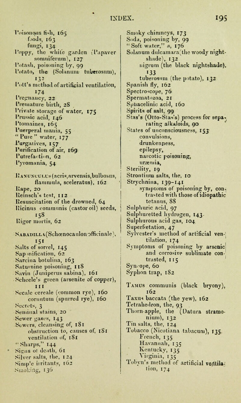 I'oisouqus K*h, 165 foods, 163 fungi, 134 Poppy, the while garden I'Papaver somniferum), 127 Potash, poisoning by, 99 Potato, the [Solatium tuberosum), ■3= Pott's method of artificial ventilation, '74 Pregnancy, 22 Premature birth, 28 Private storage of water, 175 Prussic acid, 146 Ptomaines, 165 Puerperal mania, 55  Pure  water, 177 Purgatives, 157 Purification of air, 169 Putrefaction, 62 Pyromania, 54 JiANUXci;ixs(acn«,arvensis,bulbosus, flammula, sceleratus), 162 Ilape, 20 Ueinsch's test, 112 liesuscitation of the drowned, 64 liicinus communis (castor oil) seeds, •5*. Uigor mortis, 62 SABAi>iLLi(Schoenocatilon officinale), }5' , Salts of sorrel, 145 Sap mification, 62 Sarcina botulina, 163 Saturnine poisoning, IlS Savin (Juniperus sabiua), 161 Schoele's green (arsenite of copper), III Secale cereale (common rye), 160 cornutum (spurred rye), 160 Secrets, 3 Seminal stains, 20 Sewer gases, 143 Sewers, cleansing of, 181 obstruction to, causes of, 1S1 ventilation of, 181  Sharps, 144 Sisrns ol death, 61 Silver salts, the, 124 Simp'c irritants, 162 Smoking, 136 Smoky chimneys, 173 Soda, poisoning by, 99  Soft water, a, 176 Solanum dulcamara(the woody night- shade), 132 nigrum (the black nightshade), '33 tuberosum {the potato), 132 Spanish fly, 162 Spectroscope, 76 Spermatozoa, 21 Spnacelinic acid, 160 Spirits of salt, 99 Stas's (Otto-Slat's) process for sepa- rating alkaloids, 90 States of unconsciousness, 153 convulsions, drunkenness, epilepsy, narcotic poisoning, uraemia, Sterility, 19 Strontium salts, the, 10 Strychnina, 139-I4I symptoms of poisoning by, con-, tra-ted with those of idiopathic tetanus, 88 Sulphuric acid, 97 Sulphuretted hydrogen, 143. Sulphurous acid gas, 104 Superfietation, 47 Sylvester's method of artificial ven-' tilation, 174 Symptoms of poisoning by arsenic and corrosive sublimate con- trasted, 115 Syncope, 60 Syphon trap, 182 1'amus communis (black bryony), 162 Taxus baccata (the yew), 162 Tetrahedron, the, 93 Thorn apple, the (Datura stramo- nium), 132 Tin salts, the, 124 Tobacco (Nicotiana tabacum), 135, French, 135 Havannah, 135 Kentucky, 135 Virginia; 135 Tobvn's method of artificial voillila- lion, 174