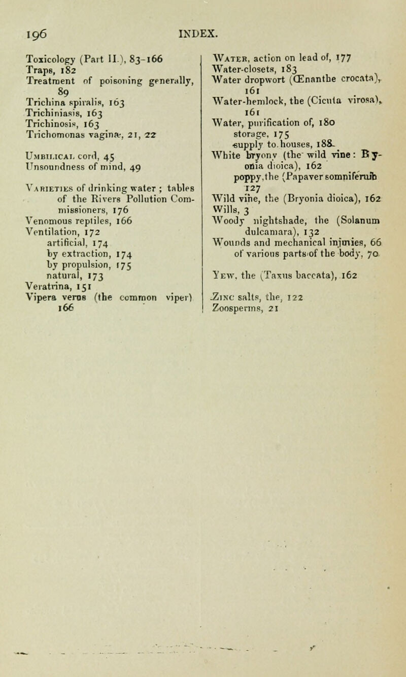 Toxicology (Part II), 83-166 TrapB, 182 Treatment of poisoning generally, .89 Trichina spiralis, 163 Trichiniasis, 163 Trichinosis, 163 Trichomonas vagina:, 21, 22 Umbii.icae cord, 45 Unsoundness of mind, 49 Varieties of drinking water ; tables of the Rivers Pollution Com- missioners, 176 Venomous reptiles, 166 Ventilation, 172 artificial, 174 by extraction, 174 by propulsion, 175 natural, 173 Veratrina, 151 Vipera vems (the common viper) 166 Water, action on lead of, 177 Water-closets, 183 Water dropwort (CEnanthe crocata), 161 Water-hemlock, the (Cicuta virosa), 161 Water, purification of, 180 storage, 175 supply to.houses, 188- White bryony (the wild vine: By- onia dioica), 162 poppy,the (Papaversomniferuib Wild vine, the (Bryonia dioica), 162 Wills, 3 AVoody nightshade, the (Solanum dulcamara), 132 Wounds and mechanical inimies, 66 of various partS'of the body, 70 Yew, the (Taxua baccata), 162 .Zinc salts, the, 122 Zoosperms, 21