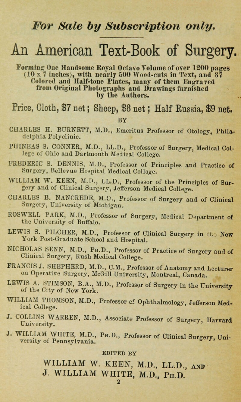 An American Text-Book of Surgery. Forming: One Handsome Royal Octavo Volume of over 1200 pages (10 x 7 inches), with nearly 500 Wood-cats in Text, and 37 Colored and Half-tone Plates, many of them Engraved from Original Photographs and Drawings furnished by the Authors. Price, Cloth, $7 net; Sheep, $8 net; Half Kussia, $9 net. BY CHARLES H. BURNETT, M.D., Emeritus Professor of Otology, Phila- delphia Polyclinic. PHINEAS S. CONNER, M.D., LL.D., Professor of Surgery, Medical Col- lege of Ohio and Dartmouth Medical College. FREDERIC S. DENNIS, M.D., Professor of Principles and Practice of Surgery, Bellevue Hospital Medical Colloge. WILLIAM W. KEEN, M.P., LL.D., Professor of the Principles of Sur- gery and of Clinical Surgery, Jefi'erson Medical College. CHARLES B. NANCREDE, M.D., Professor of Surgery and of Clinical Surgery, University of Michigan. ROSWELL PARK, M.D., Professor of Surgery, Medical Department of the University of Buffalo. LEWIS S. PILCHER, M.D., Professor of Clinical Surgery in th New York Post-Graduate School and Hospital. NICHOLAS SENN, M.D., Ph.D., Professor of Practice of Surgery and of Clinical Surgery, Rush Medical College. FRANCIS J. SHEPHERD, M.D., CM., Professor of Anatomy and Lecturer on Operative Surgery, McGill University, Montreal, Canada. LEWIS A. STIMSON, B.A., M.D., Professor of Surgery in the University ot the City of New York. ' WILLIAM THOMSON, M.D., Professor cf Ophthalmology, Jefferson Med- ical College. J. COLLINS WARREN, M.D., Associate Professor of Surgery, Harvard University. J. WILLIAM WHITE M.D., Ph.D., Professor of Clinical Surgery, Uni- versity of Pennsylvania. 6  EDITED BY WILLIAM W. KEEN, M.D., LL.D., and J. WILLIAM WHITE, M.D., Ph.D.
