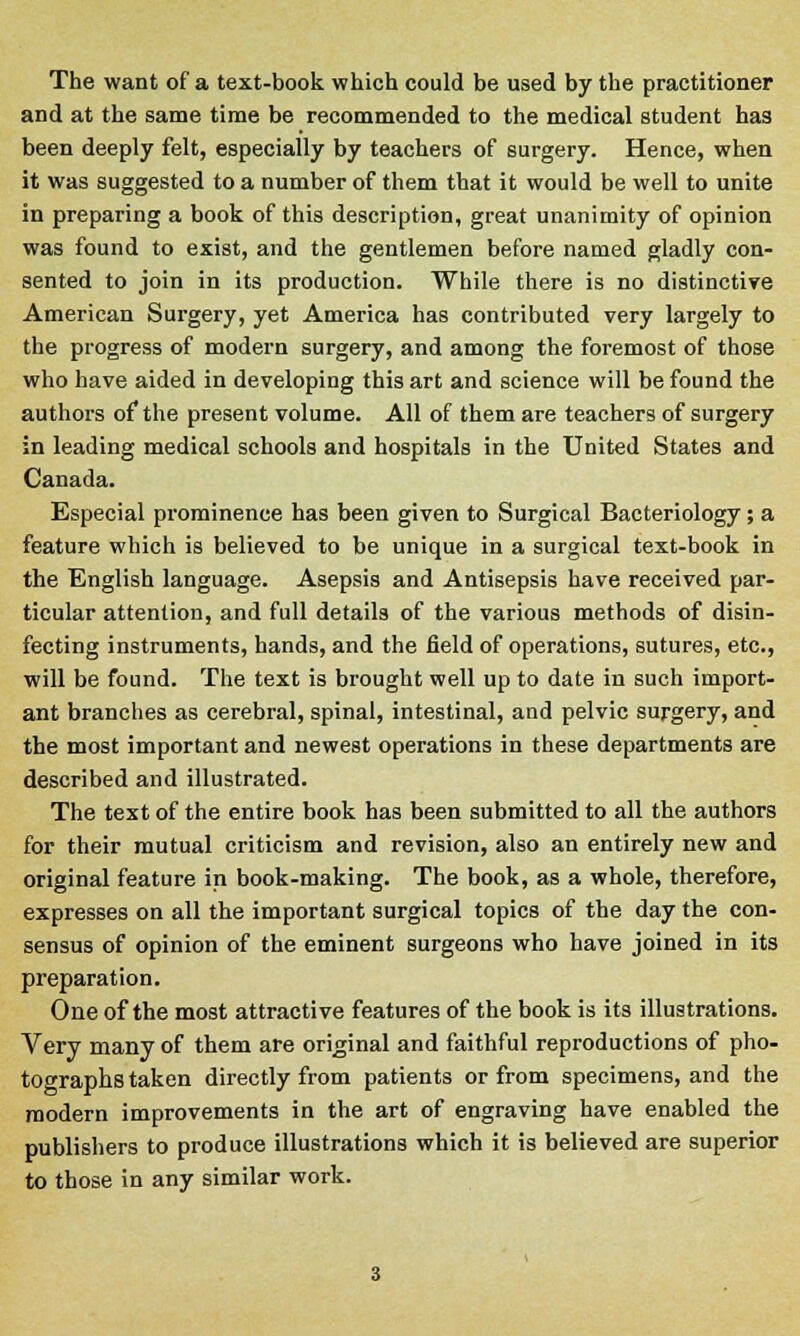 The want of a text-book which could be used by the practitioner and at the same time be recommended to the medical student has been deeply felt, especially by teachers of surgery. Hence, when it was suggested to a number of them that it would be well to unite in preparing a book of this description, great unanimity of opinion was found to exist, and the gentlemen before named gladly con- sented to join in its production. While there is no distinctive American Surgery, yet America has contributed very largely to the progress of modern surgery, and among the foremost of those who have aided in developing this art and science will be found the authors of the present volume. All of them are teachers of surgery in leading medical schools and hospitals in the United States and Canada. Especial prominence has been given to Surgical Bacteriology; a feature which is believed to be unique in a surgical text-book in the English language. Asepsis and Antisepsis have received par- ticular attention, and full details of the various methods of disin- fecting instruments, hands, and the field of operations, sutures, etc., will be found. The text is brought well up to date in such import- ant branches as cerebral, spinal, intestinal, and pelvic surgery, and the most important and newest operations in these departments are described and illustrated. The text of the entire book has been submitted to all the authors for their mutual criticism and revision, also an entirely new and original feature in book-making. The book, as a whole, therefore, expresses on all the important surgical topics of the day the con- sensus of opinion of the eminent surgeons who have joined in its preparation. One of the most attractive features of the book is its illustrations. Very many of them are original and faithful reproductions of pho- tographs taken directly from patients or from specimens, and the modern improvements in the art of engraving have enabled the publishers to produce illustrations which it is believed are superior to those in any similar work.