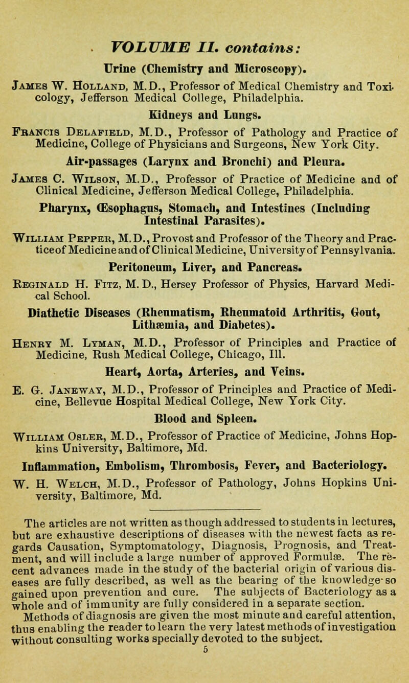 . VOLUME II. contains: Urine (Chemistry and Microscopy). James W. Holland, M.D., Professor of Medical Chemistry and Toxi- cology, Jefferson Medical College, Philadelphia. Kidneys and Lungs. Fbancis Delafield, M.D., Professor of Pathology and Practice of Medicine, College of Physicians and Surgeons, New York City. Air-passages (Larynx and Bronchi) and Pleura. James C. Wilson, M.D., Professor of Practice of Medicine and of Clinical Medicine, Jefferson Medical College, Philadelphia. Pharynx, (Esophagus, Stomach, and Intestines (Including Intestinal Parasites). William Pepper, M.D., Provost and Professor of the Theory and Prac- ticeof Medicine and of Clinical Medicine, University of Pennsylvania. Peritoneum, Lirer, and Pancreas. FvEGINald H. Fitz, M. D., Hersey Professor of Physics, Harvard Medi- cal School. Diathetic Diseases (Rheumatism, Rheumatoid Arthritis, Gout, Litheemia, and Diabetes). Henry M. Lyman, M.D., Professor of Principles and Practice of Medicine, Rush Medical College, Chicago, 111. Heart, Aorta, Arteries, and Veins. E. G. Janeway, M.D., Professor of Principles and Practice of Medi- cine, Bellevue Hospital Medical College, New York City. Blood and Spleen. William Osler, M.D., Professor of Practice of Medicine, Johns Hop- kins University, Baltimore, Md. Inflammation, Embolism, Thrombosis, Fever, and Bacteriology. W. H. Welch, M.D., Professor of Pathology, Johns Hopkins Uni- versity, Baltimore, Md. The articles are not written as though addressed to students in lectures, but are exhaustive descriptions of diseases with the newest facts as re- gards Causation, Symptomatology, Diagnosis, Prognosis, and Treat- ment, and will include a large number of approved Formulae. The re- cent advances made in the study of the bacterial origin of various dis- eases are fully described, as well as the beating of the knowledge-so gained upon prevention and cure. The subjects of Bacteriology as a whole and of immunity are fully considered in a separate section. Methods of diagnosis are given the most minute and careful attention, thus enabling the reader to learn the very latest methods of investigation without consulting works specially devoted to the subject.