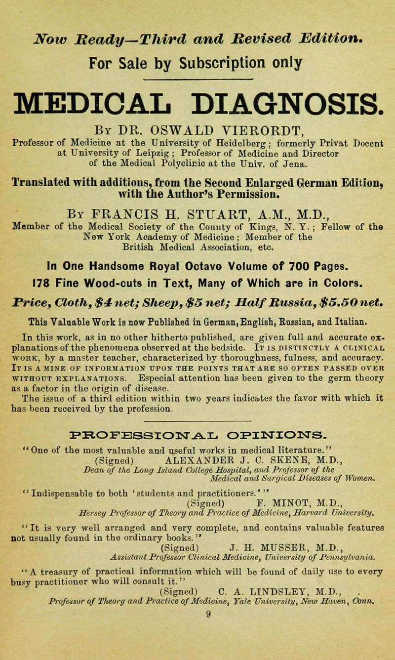 Now Beady—Third and Revised Edition. For Sale by Subscription only MEDICAL DIAGNOSIS. By DR. OSWALD VIERORDT, Professor of Medicine at the University of Heidelberg ; formerly Privat Docent at University of Leipzig ; Professor of Medicine and Director of the Medical Polyclinic at the Univ. of Jena. Translated with additions, from the Second Enlarged German Edition, with the Author's Permission. By FRANCIS H. STUART, A.M., M.D., Member of the Medical Society of the County of Kings, N. Y. ; Fellow of the New York Academy of Medioine ; Member of the British Medical Association, etc. In One Handsome Royal Octavo Volume of 700 Pages. 178 Fine Wood-cuts in Text, Many of Which are in Colors. Price, Cloth, $4 net; Sheep, $5 net; Half Russia, $5.50 net. This Valuable Work is now Published in German, English, Knssian, and Italian, In this work, as in no other hitherto published, are given full and accurate ex- planations of the phenomena observed at the bedside. It is distinctly a clinical work, by a master teacher, characterized by thoroughness, fulness, and accuracy. IT IS A MINE OP INFORMATION UPON THE POINTS THAT ARE SO OFTEN PASSED OVER without explanations. Especial attention has been given to the germ theory as a factor in the origin of disease. The issue of a third edition within two years indicates the favor with which it has been received by the profession. PBOPESSIONAL OPINIONS. One of the most valuable and useful works in medical literature. (Signed) ALEXANDER J. C. SKENE, M.D., Dean of the Long Island College Hospital, and Professor of the Medical and Surgical Diseases of Women. Indispensable to both 'students and practitioners.'  (Signed) F. MINOT, M.D., Hersey Professor of Theory and Practice of Medicine, Harvard University, It is very well arranged and very complete, and contains valuable features not usually found in the ordinary books. (Signed) J. H. MUSSER, M.D., Assistant Professor Clinical Medicine, University of Pennsylvania. A treasury of practical information which will be found of daily use to every busy practitioner who will consult it.  (Signed) C. A. LINDSLEY, M.D., . Professor of Theory and Practice of Medicine, Yale University, New Haven, Conn.