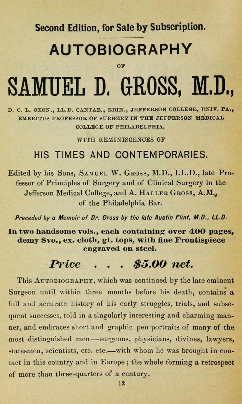 AUTOBIOGRAPHY OF SAMUEL D. GROSS, M.D., D. C. L. OXOK., LL.D. CANTAB., EDIN., JEFFERSON COLLEGE, UNIV. PA., EMEKITDS PROFESSOR OF SURGERY IN THE JEFFERSON MEDICAL COLLEGE OF PHILADELPHIA. WITH REMINISCENCES OF HIS TIMES AND CONTEMPORARIES. Edited by his Sons, Samuel W. Gross, M.D., LL.D., late Pro- fessor of Principles of Surgery and of Clinical Surgery in the Jefferson Medical College, and A. Haller Gross, A.M.,, of the Philadelphia Bar. Preceded by a Memoir of Dr. Gross by the late Austin Flint, M.D., LL.D. In two handsome vols., each containing over 400 pages, demy 8vo., ex. cloth, gt. tops, with fine Frontispiece engraved on steel. Brice . . . $5.00 net. This Autobiography, which was continued by the late eminent Surgeon until within three months before his death, contains a full and accurate history of his early struggles, trials, and subse- quent successes, told in a singularly interesting and charming man- ner, and embraces short and graphic pen portraits of many of the most distinguished men — surgeons, physicians, divines, lawyers, statesmen, scientists, etc. etc—with whom he was brought in con- tact in this country and in Europe ; the whole forming a retrospect of more than three-quarters of a century.