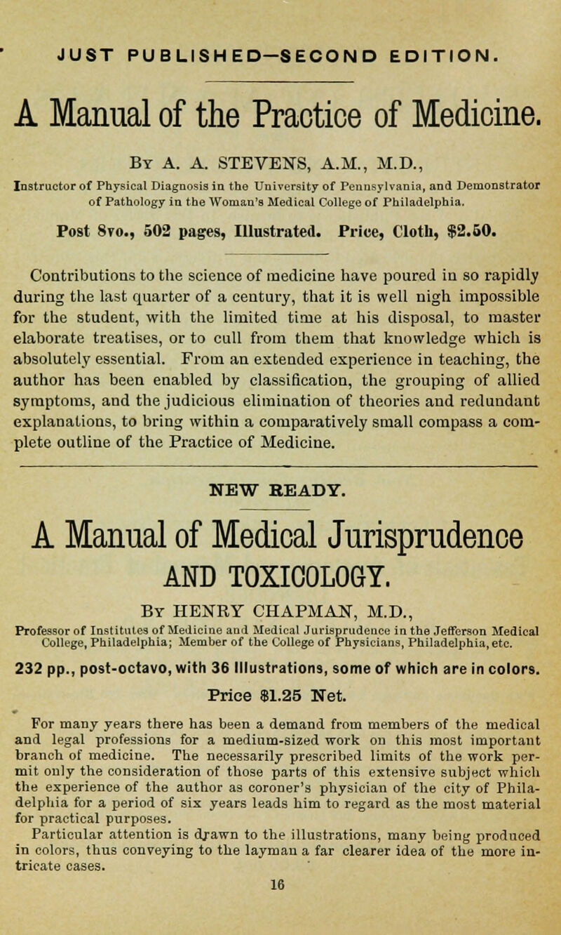 JUST PUBLISHED—SECOND EDITION. A Manual of the Practice of Medicine. By A. A. STEVENS, A.M., M.D., Instructor of Physical Diagnosis in the University of Pennsylvania, and Demonstrator of Pathology in the Woman's Medical College of Philadelphia. Post 8to., 502 pages, Illustrated. Price, Cloth, $2.50. Contributions to the science of medicine have poured in so rapidly during the last quarter of a century, that it is well nigh impossible for the student, with the limited time at his disposal, to master elaborate treatises, or to cull from them that knowledge which is absolutely essential. From an extended experience in teaching, the author has been enabled by classification, the grouping of allied symptoms, and the judicious elimination of theories and redundant explanations, to bring within a comparatively small compass a com- plete outline of the Practice of Medicine. NEW READY. A Manual of Medical Jurisprudence AND TOXICOLOGY. By HENRY CHAPMAN, M.D., Professor of Institutes of Medicine and Medical Jurisprudeuce in the Jefferson Medical College, Philadelphia; Member of the College of Physicians, Philadelphia, etc. 232 pp., post-octavo, with 36 Illustrations, some of which are in colors. Price $1.25 Net. For many years there has been a demand from members of the medical and legal professions for a medium-sized work on this most important branch of medicine. The necessarily prescribed limits of the work per- mit only the consideration of those parts of this extensive subject which the experience of the author as coroner's physician of the city of Phila- delphia for a period of six years leads him to regard as the most material for practical purposes. Particular attention is drawn to the illustrations, many being produced in colors, thus conveying to the layman a far clearer idea of the more in- tricate cases.