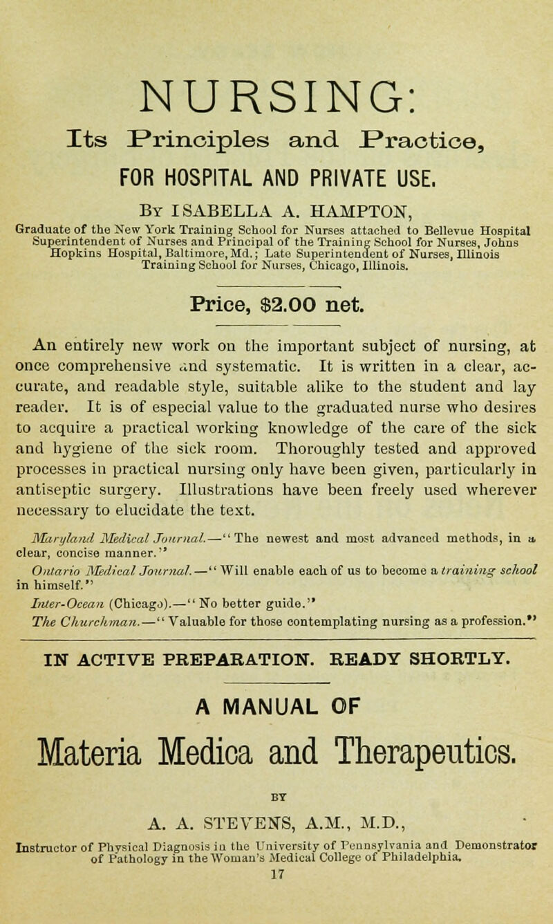 NURSING: Its Principles and JPractioe, FOR HOSPITAL AND PRIVATE USE. By ISABELLA A. HAMPTON, Graduate of the New York Training School for Nurses attached to Bellevue Hospital Superintendent of Nurses and Principal of the Training School for Nurses, Johns Hopkins Hospital, Baltimore, Md.; Late Superintendent of Nurses, Illinois Training School for Nurses, Chicago, Illinois. Price, $2.00 net. An entirely new work on the important subject of nursing, at once comprehensive and systematic. It is written in a clear, ac- curate, and readable style, suitable alike to the student and lay reader. It is of especial value to the graduated nurse who desires to acquire a practical working knowledge of the care of the sick and hygiene of the sick room. Thoroughly tested and approved processes in practical nursing only have been given, particularly in antiseptic surgery. Illustrations have been freely used wherever necessary to elucidate the text. Maryland Medical Journal.—The newest and most advanced methods, in * clear, concise manner. Ontario Medical Journal.— Will enable each, of us to become a training school in himself. Inter-Ocean (Chicago).—No better guide. The Churchman.—'' Valuable for those contemplating nursing as a profession. IN ACTIVE PREPARATION. READY SHORTLY. A MANUAL OF Materia Medioa and Therapeutics. BT A. A. STEVENS, A.M., M.D., Instructor of Physical Diagnosis in the University of Pennsylvania and Demonstrator of Pathology in the Woman's Medical College of Philadelphia,