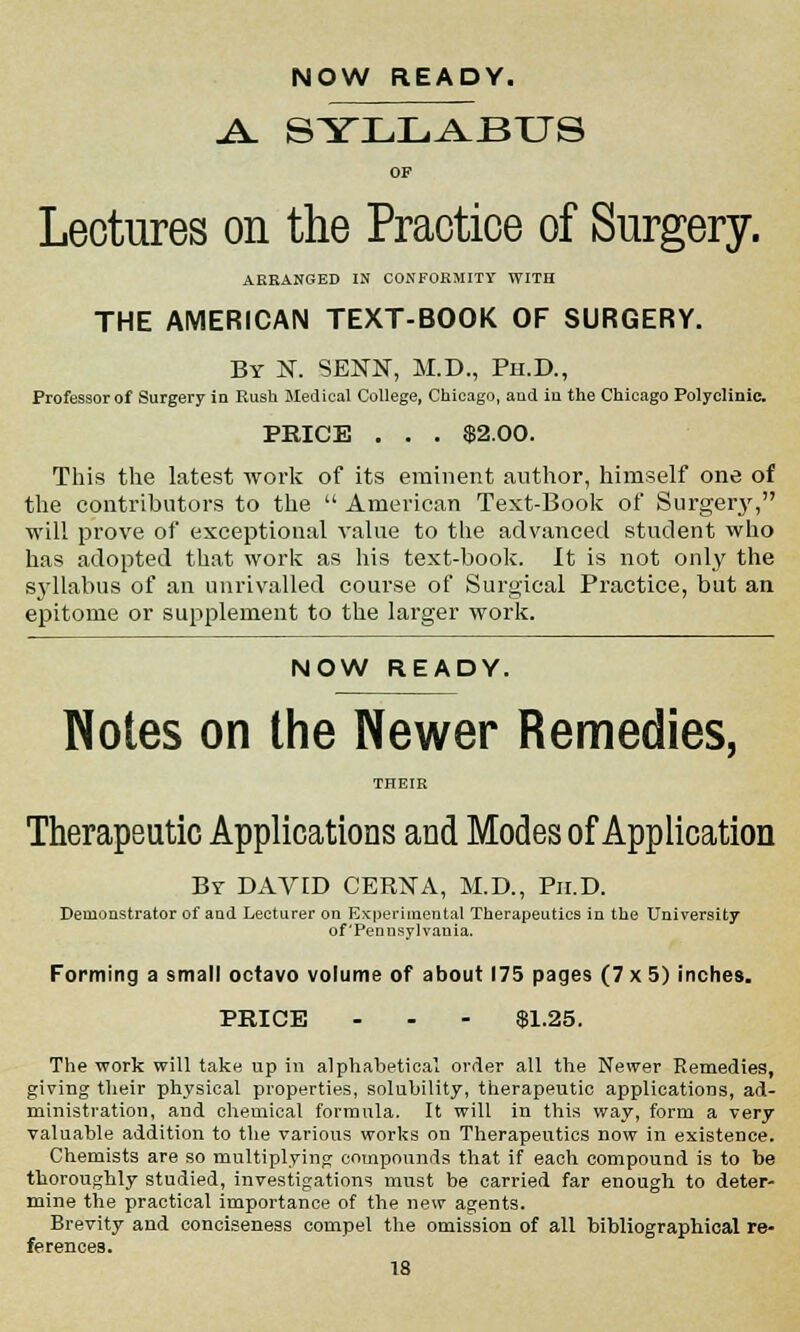 NOW READY. ^ SYLLABUS OF Lectures on the Practice of Surgery. ARRANGED IN CONFORMITY WITH THE AMERICAN TEXT-BOOK OF SURGERY. By N. SENN, M.D., Ph.D., Professor of Surgery in Rush Medical College, Chicago, and in the Chicago Polyclinic. PRICE . . . $2.00. This the latest work of its eminent author, himself one of the contributors to the  American Text-Book of Surgery, will prove of exceptional value to the advanced student who has adopted that work as his text-book. It is not only the syllabus of an unrivalled course of Surgical Practice, but an epitome or supplement to the larger work. NOW READY. Notes on the Newer Remedies, THEIR Therapeutic Applications and Modes of Application By DAVID CERNA, M.D., Ph.D. Demonstrator of and Lecturer on Experimental Therapeutics in the University of Pennsylvania. Forming a small octavo volume of about 175 pages (7 x 5) inches. PRICE - - - $1.25. The work will take up in alphabetical order all the Newer Remedies, giving their physical properties, solubility, therapeutic applications, ad- ministration, and chemical formula. It will in this way, form a very valuable addition to the various works on Therapeutics now in existence. Chemists are so multiplying compounds that if each compound is to be thoroughly studied, investigations must be carried far enough to deter- mine the practical importance of the new agents. Brevity and conciseness compel the omission of all bibliographical re- ferences.