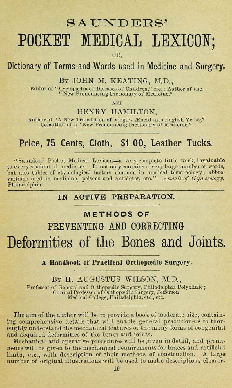 S A. TINDERS' POCKET MEDICAL LEXICON; OR, Dictionary of Terms and Words used in Medicine and Surgeryt By JOHN M. KEATING, M.D., Editor of Cyclopedia of Diseases of Children, etc. ; Author of the New Pronouncing Dictionary of Medicine, AND HENBY HAMILTON, Author of A New Translation of Virgil's iEneid into English Verse; Co-author of a  New Pronouncing Dictionary of Medicine. Price, 75 Cents, Cloth. $1.00, Leather Tucks. Saunders' Pocket Medical Lexicon—a very complete little work, invaluable to every student of medicine. It not only contains a very large number of words, but also tables of etymological factors common in medical terminology ; abbre- viations used in medicine, poisons and antidotes, etc.—Annals of Gynaecology^ Philadelphia. IN ACTIVE PREPARATION. METHODS OF PREVENTING AND CORRECTING Deformities of the Bones and Joints. A Handbook of Practical Orthopaedic Surgery. By H. AUGUSTUS WILSON, M.D., Professor of General and Orthopaedic Surgery, Philadelphia Polyclinic; Clinical Professor of Orthopaedic Surgery, Jefferson Medical College, Philadelphia, etc., etc. The aim of the author will be to provide a book of moderate size, contain- ing comprehensive details that will enable general practitioners to thor- oughly understand the mechanical features of the many forms of congenital and acquired deformities of the bones and joints. Mechanical and operative procedures will be given in detail, and promi- nence will be given to the mechanical requirements for braces and artificial limbs, etc., with description of their methods of construction. A large number of original illustrations will be used to make descriptions clearer.