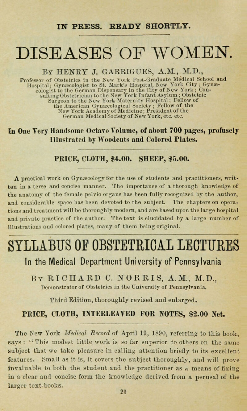 IN PRESS. READY SHORTLY. DISEASES OF WOMEN. Br HENRY J. GARRIGUES, A.M., M.D., Professor of Obstetrics in the New York Post-Graduate Me'dical School and Hospital; Gynecologist to St. Mark's Hospital, New York City; Gynae- cologist to the German Dispensary in the City of New York ; Con- suitingObstetrician to the New York Infant Asylum ; Obstetric Surgeon to the New York Maternity Hospital; Fellow of the American Gynaecological Society ; Fellow of the New York Academy of Medicine; President of the German Medical Society of New York, etc. etc. In One Very Handsome Octavo Volume, of about 700 pages, profusely Illustrated by Woodcuts and Colored Plates. PRICE, CLOTH, $4.00. SHEEP, $5.00. A practical work on Gynaecology for the use of students and practitioners, writ- ten in a terse and concise manner. The importance of a thorough knowledge of the anatomy of the female pelvic organs has been fully recognized by the author, and considerable space has been devoted to the subject. The chapters on opera- tions and treatment will be thoroughly modern, and are based upon the large hospital and private practice of the author. The text is elucidated by a large number of illustrations and colored plates, many of them being original. SYLLABUS OF OBSTETRICAL LECTURES In the Medical Department University of Pennsylvania By RICHARD C. N ORRIS, A.M., M.D., Demonstrator of Obstetrics in the University of Pennsylvania. Third Edition, thoroughly revised and enlargfid. PRICE, CLOTH, INTERLEAVED FOR NOTES, $2.00 Net, The New York Medical Record of April 19, 1890, referring to this book, says :  This modest little work is so far superior to others on the same subject that we take pleasure in calling attention briefly to its excellent features. Small as it is, it covers the subject thoroughly, and will prove invaluable to both the student and the practitioner as <t means of fixing in a clear and concise form the knowledge derived from a perusal of the larger text-books.