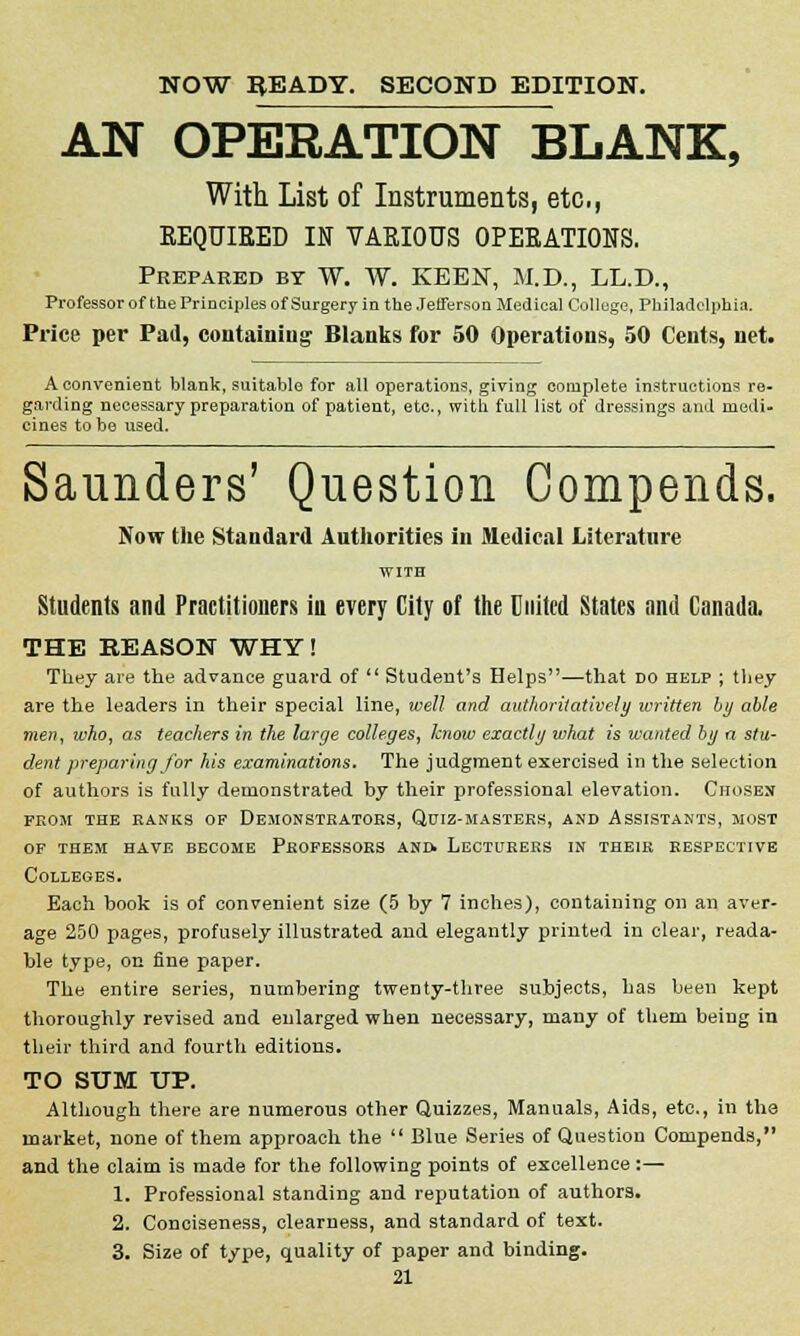 NOW READY. SECOND EDITION. AN OPERATION BLANK, With List of Instruments, etc., REQUIRED IN VARIOUS OPERATIONS. Prepared by W. W. KEEN, M.D., LL.D., Professor of the Principles of Surgery in the Jefferson Medical Colluge, Philadelphia. Price per Pad, containing Blanks for 50 Operations, 50 Cents, net. A convenient blank, suitable for all operations, giving complete instructions re- garding necessary preparation of patient, etc., with full list of dressings and medi- cines to be used. Saunders' Question Compends. Now the Standard Authorities in Medical Literature Students and Practitioners iu every City of the United States and Canada. THE REASON WHY! They are the advance guard of  Student's Helps—that no help ; they are the leaders in their special line, well and authoritatively written by able men, who, as teachers in the large colleges, know exactly what is wanted by a stu- dent preparing for his examinations. The judgment exercised in the selection of authors is fully demonstrated by their professional elevation. Chosen from the ranks of demonstrators, quiz-masters, and assistants, most of them have become professors and. lecturers in their respective Colleges. Each book is of convenient size (5 by 7 inches), containing on an aver- age 250 pages, profusely illustrated and elegantly printed in clear, reada- ble type, on fine paper. The entire series, numbering twenty-three subjects, has been kept thoroughly revised and enlarged when necessary, many of them being in their third and fourth editions. TO SUM UP. Although there are numerous other Quizzes, Manuals, Aids, etc., in the market, none of them approach the  Blue Series of Question Compends, and the claim is made for the following points of excellence :— 1. Professional standing and reputation of authors. 2. Conciseness, clearness, and standard of text. 3. Size of type, quality of paper and binding.