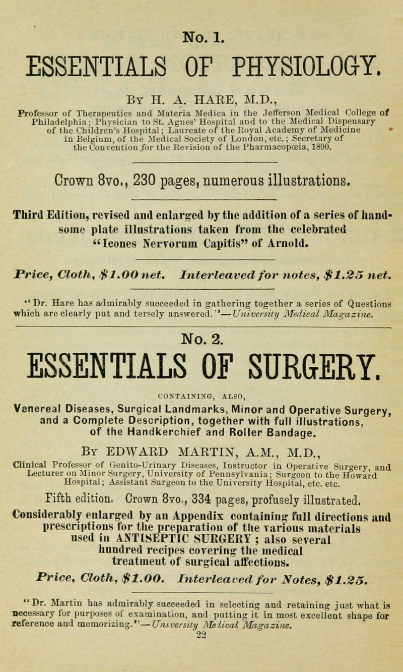 ESSENTIALS OF PHYSIOLOGY. Br H. A. HAKE, M.D., Professor of Therapeutics and Materia Medica in the Jefferson Medical College of Philadelphia: Physician to St. Agnes' Hospital and to the Medical Dispensary of the Children's Hospital; Laureate of the Koyal Academy of Medicine in Belgium, of the Medical Society of London, etc.; Secretary of the Convention for the Revision of the Pharmacopoeia, 1890. Crown 8vo., 230 pages, numerous illustrations. Third Edition, revised and enlarged by the addition of a series of hand- some plate illustrations taken from the celebrated Icones Nervorum Capitis of Arnold. Price, Cloth, $1.00 net. Interleaved for notes, $1.25 net.  Dr. Hare has admirably suoceeded in gathering together a series of Questions which are clearly put and tersely answered.—University Medical Magazine. No. 2. ESSENTIALS OF SURGERY. CONTAINING, ALSO, Venereal Diseases, Surgical Landmarks, Minor and Operative Surgery, and a Complete Description, together with full illustrations, of the Handkerchief and Roller Bandage. By EDWAED MARTIN, A.M., M.D., Clinical Professor of Genito-Urinary Diseases, Instructor in Operative Surgery and Lecturer on Minor Surgery, University of Pennsylvania ; Surgeon to the Howard Hospital; Assistant Surgeon to the University Hospital, etc. etc. Fifth edition, Crown 8vo., 334 pages, profusely illustrated. Considerably enlarged by an Appendix containing full directions and prescriptions for the preparation of the Tarious materials used in ANTISEPTIC SURGERY ; also several hundred recipes covering the medical treatment of surgical affections. Price, Cloth, $1.00. Interleaved for Notes, $1.25. Dr. Martin has admirably succeeded in selecting and retaining just what is necessary for purposes of examination, and putting it in most excellent shape for reference and memorizing.—University Melical Magazine.