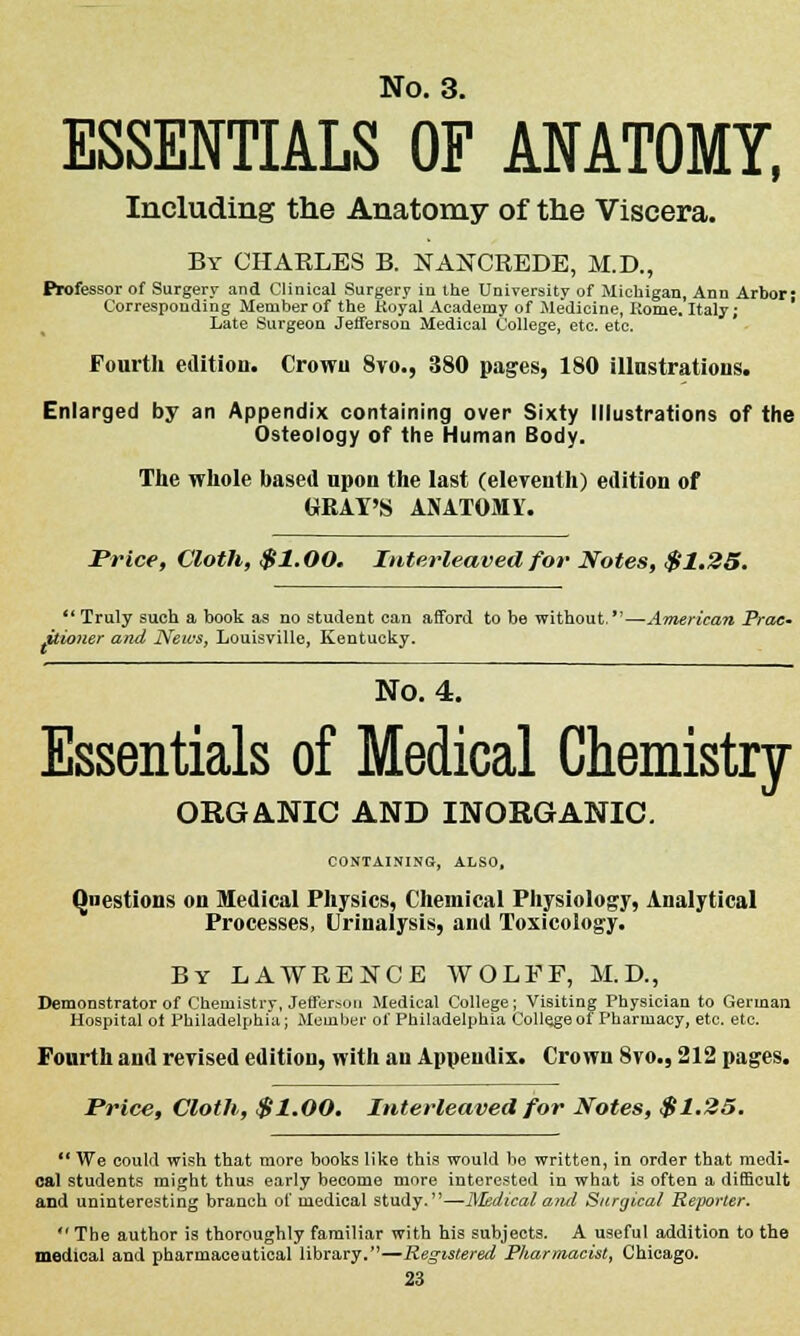 ESSENTIALS OF ANATOMY, Including the Anatomy of the Viscera. By CHARLES B. NAiSTCREDE, M.D., Ptofessor of Surgery and Clinical Surgery iu the University of Michigan, Ann Arbor; Corresponding Member of the Royal Academy of Medicine, Rome. Italy; Late Surgeon Jefferson Medical College, etc. etc. Fourth edition. Crown 8vo., 380 pages, 180 illustrations. Enlarged by an Appendix containing over Sixty Illustrations of the Osteology of the Human Body. The whole based upon the last (eleventh) edition of GRAY'S ANATOMY. Price, Cloth, $1.00. Interleaved for Notes, $1.25.  Truly such a book as no student can afford to be without.—American Prac- titioner and News, Louisville, Kentucky. No. 4. Essentials of Medical Chemistry ORGANIC AND INORGANIC. CONTAINING, ALSO, Questions on Medical Physics, Chemical Physiology, Analytical Processes, Urinalysis, and Toxicology. By LAWRENCE WOLFF, M.D., of Chemistry, Jefferson Medical College; Visiting Physici t Philadelphia; Member of Philadelphia College of Pharinai Fourth and revised edition, with an Appendix. Crown 8vo., 212 pages. Demonstrator of Chemistry, Jefferson Medical College; Visiting Physician to German Hospital ot Philadelphia; Member of Philadelphia College of Pharmacy, etc. etc. Price, Cloth, $1.00. Interleaved for Notes, $1.25. *' We could wish tbat more books like this would be written, in order that medi- cal students might thus early become more interested in what is often a difficult and uninteresting branch of medical study.—Medical and Surgical Reporter.  The author is thoroughly familiar with Ms subjects. A useful addition to the medical and pharmaceutical library.—Registered Pharmacist, Chicago.