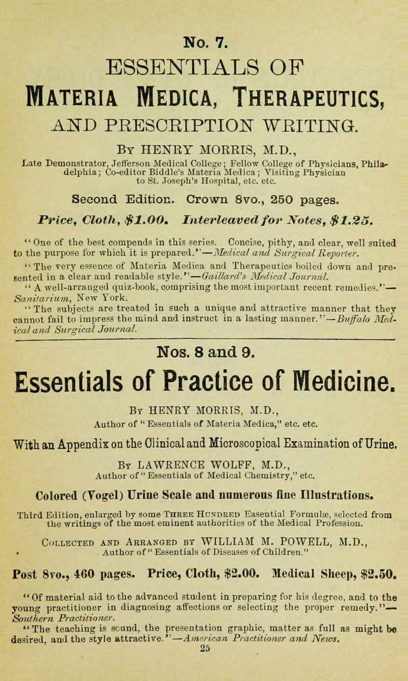 essentials of Materia Medica, Therapeutics, AND PRESCRIPTION WRITING. By HENRY MORRIS, M.D., Late Demonstrator, Jefferson Medical College; Fellow College of Physicians, Phila** delphia; Co-editor Biddle's Materia Medica; Visiting Physician to St. Joseph's Hospital, etc. etc. Second Edition. Crown 8vo., 250 pages. Price, Cloth, $1.00* Interleaved for Notes, $1.25,  One of the best compends in this series. Concise, pithy, and clear, well suited to the purpose for which it is prepared.—Medical and Surgical Reporter.  The very essence of Materia Medica and Therapeutics boiled down and pre- sented in a clear and readable style.—Gaillard's Medical Journal.  A well-arranged quiz-book, comprising the most important recent remedies.— Sanitarium, New York. The subjects are treated in such a unique and attractive manner that they cannot fail to impress the mind and instruct in a lasting manner.''—Buffalo Med- ical and Surgical Journal. Nos. 8 and 9. Essentials of Practice of Medicine. Bv HENRY MORRIS, M.D., Author of ,l Essentials of Materia Medica, etc. etc. With an Appendix on the Clinical and Microscopical Examination of Urine. By LAWRENCE WOLFF, M.D., Author of Essentials of Medical Chemistry, etc. Colored (Vogel) Urine Scale and numerous flue Illustrations. Third Edition, enlarged by some Three Hundred Easential Formulae, selected from the writings of the most eminent authorities of the Medical Profession. COLLECTED AND Arranged BY WILLIAM M. POWELL, M.D., • Author of  Essentials of Diseases of Children. Post 8vo., 460 pages. Price, Cloth, $2.00. Medical Sheep, $2.50.  Of material aid to the advanced student in preparing for his degree, and to the young practitioner in diagnosing affections or selecting the proper remedy.— Southern Practitioner. The teaching is sound, the presentation graphic, matter as full as might be desired, and the style attractive.—American Practitioner and News.