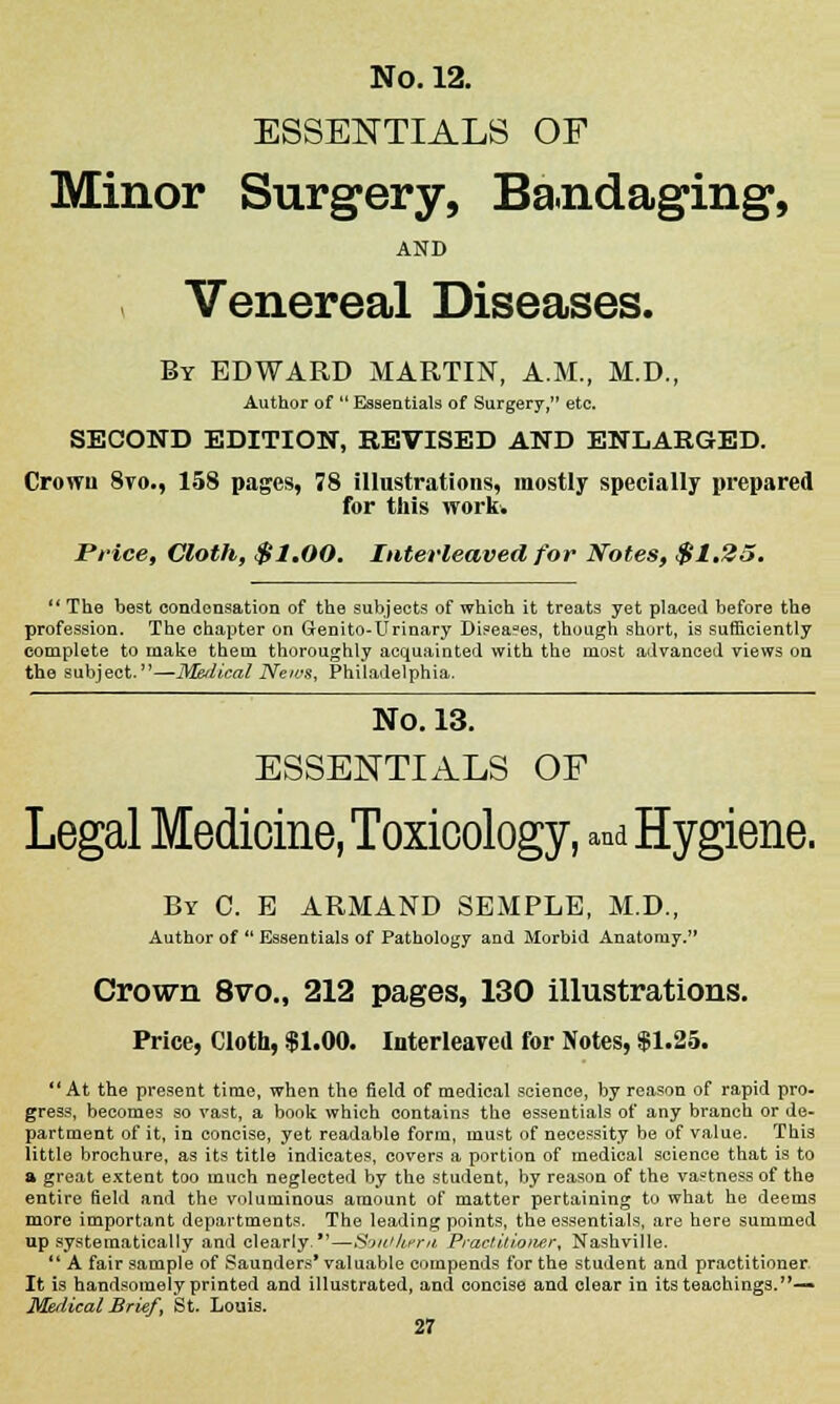 ESSENTIALS OF Minor Surgery, Bandaging, AND Venereal Diseases. By EDWARD MARTIN, A.M., M.D., Author of  Essentials of Surgery, etc. SECOND EDITION, REVISED AND ENLARGED. Crowu 8vo., 158 pages, 78 illustrations, mostly specially prepared for this work. Price9 Cloth, $1.00. Interleaved for Notes, $1.25,  The best condensation of the subjects of which it treats yet placed before the profession. The chapter on Genito-Urinary Di?ea?es, though short, is sufficiently complete to make them thoroughly acquainted with the most advanced views on the subject.—Medical News, Philadelphia. No. 13. ESSENTIALS OF Legal Medicine, Toxicology, and Hygiene. By C. E ARMAND SEMPLE, M.D., Author of  Essentials of Pathology and Morbid Anatomy. Crown 8voM 212 pages, 130 illustrations. Price, Cloth, $1.00. Interleared for Notes, $1.25. At the present time, when the field of medical science, by reason of rapid pro- gress, becomes so vast, a book which contains the essentials of any branch or de- partment of it, in concise, yet readable form, must of necessity be of value. This little brochure, as its title indicates, covers a portion of medical science that is to a great extent too much neglected by the student, by reason of the va?tness of the entire field and the voluminous amount of matter pertaining to what he deems more important departments. The leading points, the essentials, are here summed up systematically and clearly.—SoW-hera Practitioner, Nashville. 11 A fair sample of Saunders* valuable compends for the student and practitioner It is handsomely printed and illustrated, and concise and clear in its teachings.—> Medical Brief, St. Louis.