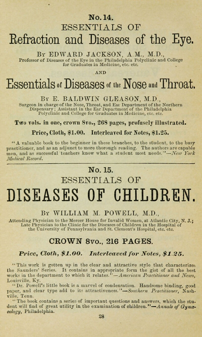 ESSENTIALS OF Refraction and Diseases of the Eye. Br EDWARD JACKSON, A.M., M.D., Professor of Diseases of the Eye in the Philadelphia Polyclinic and College for Graduates in Medicine, etc. etc. AND Essentials of Diseases of the Nose and Throat. Br E. BALDWIN GLEASON, M.D., Surgeon in charge of the Nose, Throat, and Ear Department of the Northern Dispensary; Assistant in the Ear Department of the Philadelphia Polyclinic and College for Graduates in Medicine, etc. etc. Two vols, in one, crown 8vo., 268 pages, profusely illustrated. Price, Cloth, $1.00. Interleaved for Notes, $1.25. '* A valuable book to the beginner in these brancbes, to tbe student, to the busy practitioner, and as an adj unct to more thorough reading. The authors are capable men, and as successful teachers know what a student most needs.''—New York Medical Record. No. 15. ESSENTIALS OF DISEASES OF CHILDREN. By WILLIAM M. POWELL, M.D., Attending Physician to the Mercer House for Invalid Women, at Atlantic City, N. J.; Late Physician to the Clinic for the Diseases of Children in the Hospital of the University of Pennsylvania and St. Clement's Hospital, etc. etc. CROWN 8vo., 216 PAGES. Price, Cloth, $1.00. Interleaved for Notes, $1.25.  This work is gotten up in the clear and attractive style that characterizes the Saunders' Series. It contains in appropriate form the gist of all the best work* in the department to which it relates.—American Practitioner and News, Louisville, Ky. Dr. Powell's little book is a marvel of condensation. Handsome binding, good paper, and clear type add to it^ attractiveness.'*—Southern Practitioner, Nash- ville, Tenn.  The book contains a series of important questions and answers, which the stu* dent will find of great utility in the examination of children.—Annals of Gynm~ oology, Philadelphia.