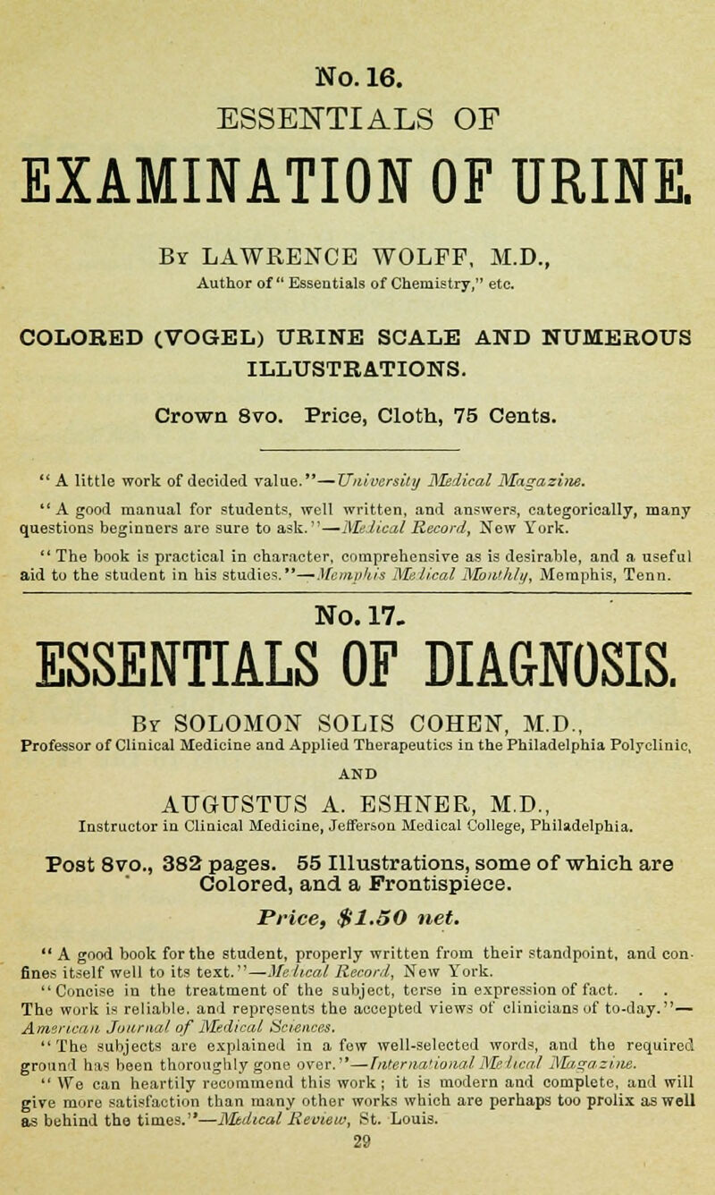 ESSENTIALS OF EXAMINATION OF URINE. By LAWRENCE WOLFF, M.D., Author of Essentials of Chemistry, etc. COLORED (VOGEL) URINE SCALE AND NUMEROUS ILLUSTRATIONS. Crown 8vo. Price, Cloth, 75 Cents.  A little work of decided value.—University jSIedical Magazi?ie. A good manual for students, well written, and answers, categorically, many questions beginners are sure to ask.—Medical Record, New York. The book is practical in character, comprehensive as is desirable, and a useful aid to the student in his studies.—^Memphis Medical Monthly, Memphis, Tenn. No. 17. ESSENTIALS OF DIAGNOSIS. Br SOLOMON SOLIS COHEN, M.D., Professor of Clinical Medicine and Applied Therapeutics in the Philadelphia Polyclinic, AND AUGUSTUS A. ESHNER, M.D., Instructor in Clinical Medicine, Jefferson Medical College, Philadelphia. Post 8vo., 382 pages. 55 Illustrations, some of which are Colored, and a Frontispiece. Price, $1.50 net.  A good book for the student, properly written from their standpoint, and con- fines itself well to its text.—Medical Record, New York. Concise in the treatment of the subject, terse in expression of fact. The work is reliable, and represents the accepted views of clinicians of to-day.— American Journal of Medical Sciences. The subjects are explained in a few well-selected words, and the required ground has been thoroughly gone over.—hitern.an.orwlMelteal Magazine.  We can heartily recommend this work; it is modern and complete, and will give more satisfaction than many other works which are perhaps too prolix as well as behind the times.—MJbdical Review, St. Louis.