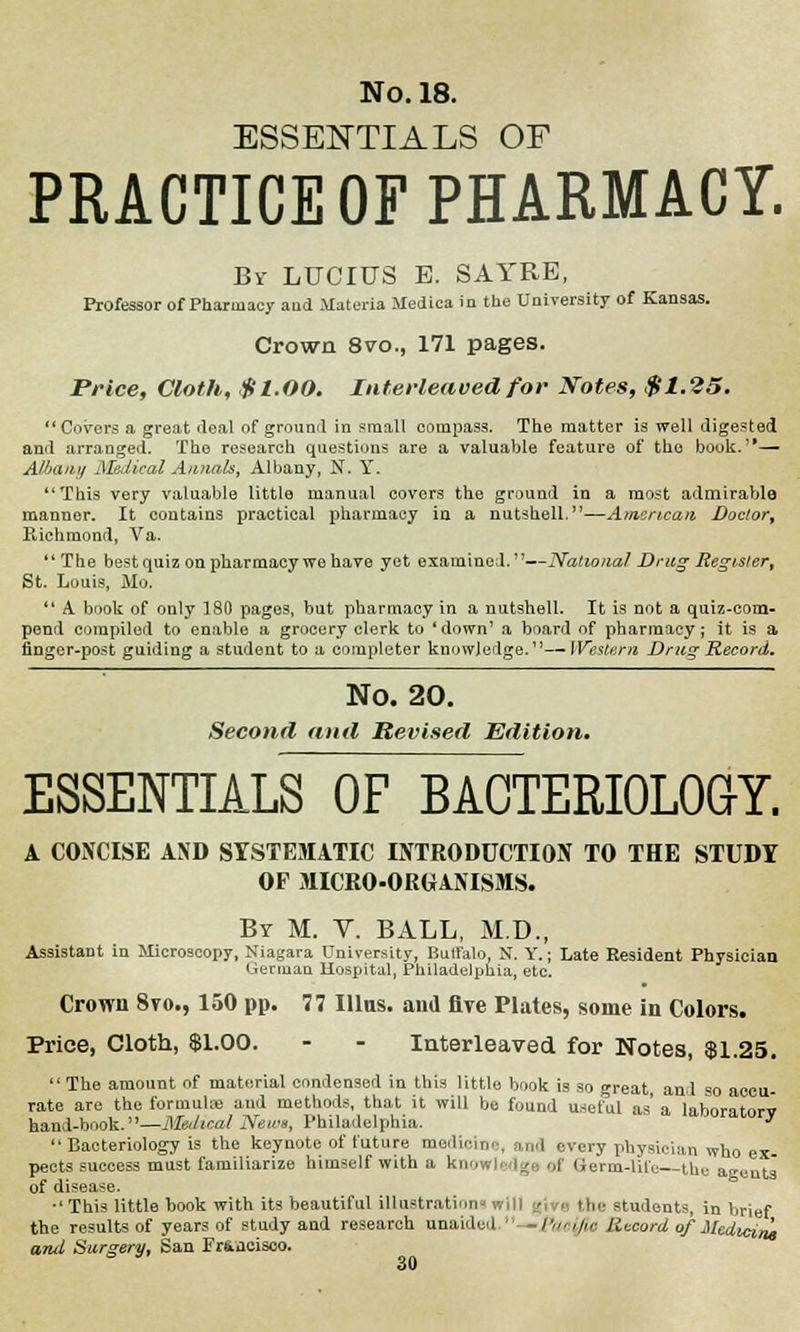 ESSENTIALS OF PRACTICE OF PHARMACY. By LUCIUS E. SAYRE, Professor of Pharmacy and Materia Medica in the University of Kansas. Crown 8vo., 171 pages. Price, Cloth, $t.OO. Interleaved for Notes, $1.25, Covers a great deal of ground in small compass. The matter is well digested and arranged. The research questions are a valuable feature of the book.— Albany Medical Annals, Albany, N. Y. This very valuable little manual covers the ground in a most admirable manner. It contains practical pharmacy in a nutshell,—American Doctor, Richmond, Va. The best quiz on pharmacy we have yet examined.—National Drag Register, St. Louis, Mo.  A. book of only 180 pages, but pharmacy in a nutshell. It is not a quiz-com- pend compiled to enable a grocery clerk to 'down' a board of pharmacy; it is a finger-post guiding a student to a completer knowledge.—Western Drug Record. No. 20. Second and Revised Edition. ESSENTIALS OF BACTERIOLOGY. A CONCISE AND SYSTEMATIC INTRODUCTION TO THE STUDY OF MICRO-ORGANISMS. By M. Y. BALL, M.D., Assistant in Microscopy, Niagara University, Buffalo, N. Y.; Late Resident Physician German Hospital, Philadelphia, etc. Crown 8vo., 150 pp. 77 Illus. and five Plates, some in Colors. Price, Cloth, $1.00. - - Interleaved for Notes, $1.25. The amount of material condensed in this little book is so great and so accu- rate are the formulas and methods, that it will be found useful as' a laboritorv hand-book.—Medical News, Philadelphia. moratory  Bacteriology is the keynote of future modi.., i every physician who ex- pects success must familiarize himself with a knowledge of Germ-lile the agents of disease. ■' This little book with its beautiful illustration the students, in brief the results of years of study and research unaided. -/'/»•;/;« Record of Medicine ami Surgery, San Fr&acisco.