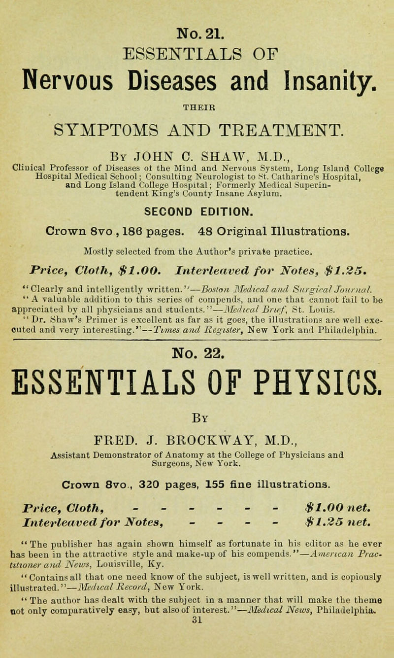 ESSENTIALS OF Nervous Diseases and Insanity. THEIR SYMPTOMS AKD TREATMENT. By JOHN C. SHAW, M.D., Cliuical Professor of Diseases of the Mind and Nervous System, Long Island College Hospital Medical School; Consulting Neurologist to St. Catharine's Hospital, and Long Island College Hospital; Formerly Medical Superin- tendent King's County Insane Asylum. SECOND EDITION. Crown 8vo , 186 pages. 48 Original Illustrations. Mostly selected from the Author's private practice. Price, Cloth, $1.00. Interleaved for Notes, $1.25* *' Clearly and intelligently written.—Boston Medical and Surgical Journal. A valuable addition to this series of compends, and one that cannot fail to be appreciated by all physicians and students.—Medical Brief, St. Louis. Dr. .Shaw's Primer is excellent as far as it goes, the illustrations are well exe- cuted and very interesting.—Times ami Register, New York and Philadelphia. No. 22. ESSENTIALS OF PHYSICS. By FRED. J. BROCKWAY, M.D., Assistant Demonstrator of Anatomy at the College of Physicians and Surgeons, New York. Crown 8vo., 320 page3, 155 fine illustrations. Price, Cloth, ------ $1.00 net. Interleaved for Notes, - $1.25 net. The publisher has again shown himself as fortunate in his editor as he ever has been in the attractive style and make-up of his compends.—American Prac. Utioner and News, Louisville, Ky. Containsall that one need know of the subject, is well written, and is copiously illustrated.—Medical Record, New York. The author has dealt with the subject in a manner that will make the them© not only comparatively easy, but also of interest.—Medical News, Philadelphia.