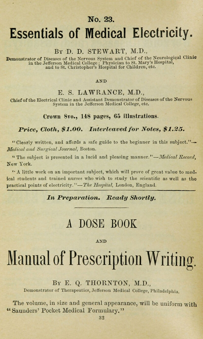 Essentials of Medical Electricity. By D. D. STEWART, M.D., Demonstrator of Diseases of the Nervous System and Chief of the Neurological Clinio in the Jefferson Medical College ; Physician to St. Mary's Hospital, and to St. Christopher's Hospital for Children, etc. E. S. LAWRANCE, M.D., Chief of the Electrical Clinic and Assistant Demonstrator of Diseases of the Nervous System in the Jefferson Medical College, etc. Crown 8vo., 148 pages, 65 illustrations. Price, Cloth, $1.00. Interleaved for Notes, $1.25. *' Clearly written, and affords a safe guide to the beginner in this subject.— Metlical and Surgical Journal, Boston.  The subject is presented in a lucid and pleasing manner.—Medical Record, New York. '* A little work on an important subject, which will prove of great value to med- ical students and trained nurses who wish to study the scientific as well as the practical points of electricity.—The Hospital, London, England. In Preparation. Heady Shortly. A DOSE BOOK AND Manual of Prescription Writing. By E. Q. THORNTON, M.D., Demonstrator of Therapeutics, Jefferson Medical College, Philadelphia. The volume, in size and general appearance, will be uniform with Saunders' Pocket Medical Formulary.