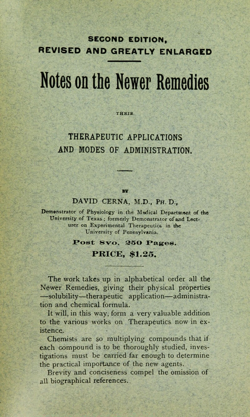 SECOND EDITION, REVISED AND GREATLY ENLARGED Notes on the Newer Remedies THERAPEUTIC APPLICATIONS AND MODES OF ADMINISTRATION. BY DAVID CERNA, M.D., Ph.D., Demonstrator of Physiology in the Modical Department of the University of Texas ; formerly Demonstrator of and Lect- urer on Experimental Therapeutics in the University of Pennsylvania. Post 8vo. 350 Pages. PRICE, $1.25. The work takes up in alphabetical order all the Newer Remedies, giving their physical properties —solubility—therapeutic application—administra- tion and chemical formula. It will, in this way, form a very valuable addition to the various works on Therapeutics now in ex- istence. Chemists are so multiplying compounds that if each compound is to be thoroughly studied, inves- tigations must be carried far enough to determine the practical importance of the new agents. Brevity and conciseness compel the omission of all biographical references.