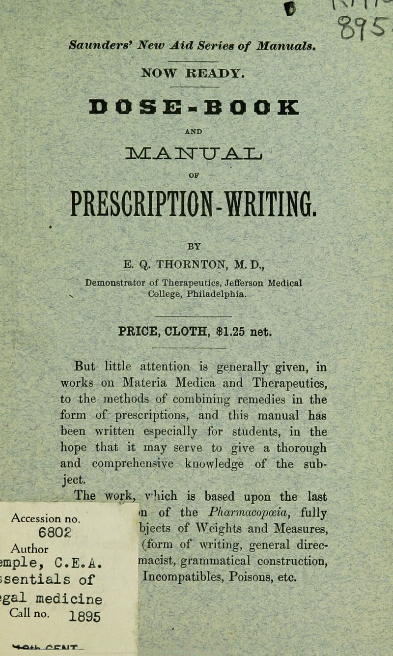 Saunders' New Aid Series of Manuals, f, (M II- NOW READY. DOSE-BOOK AND OF PRESCRIPTION-WRITING. BY E. Q. THORNTON, M. D, Demonstrator of Therapeutics, Jefferson Medical v College, Philadelphia. PRICE, CLOTH, $1.25 net. But little attention is generally given, in works on Materia Medica and Therapeutics, to the methods of combining remedies in the form of prescriptions, and this manual has been written especially for students, in the hope that it may serve to give a thorough and comprehensive knowledge of the sub- ject. - The work, vhich is based upon the last Accession no. ,n. of the P^^^opmia, fully 6802 bjects of Weights and Measures, Author (form of writing, general direc- smple, C.E.A. macist, grammatical construction, JSentials of Incompatibles, Poisons, etc. igal medicine Call no. ]_895