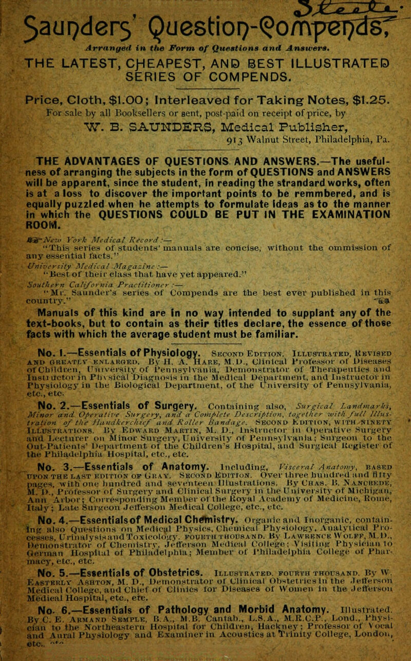 5aui>der5 Questio^-^omper^sT Arranged in the Form of Questions and Answers. THE LATEST, CHEAPEST, ANB BEST ILLUSTRATED SERIES OF COMPENDS. Price, Cloth, $1.00; Interleaved for Taking Notes, $1.25. For sale by all P.ooksellers or sent, postpaid on receipt of price, by W. B. SAUNDERS, Medical Publisher, 913 Walnut Street, Philadelphia, Pa. THE ADVANTAGES OF QUESTIONS AND ANSWERS.—The useful- ness of arranging the subjects in the form of QUESTIONS and ANSWERS will be apparent, since the student, in reading the strandard works, often is at a loss to discover the important points to be remmbered, and is equally puzzled when he attempts to formulate Ideas as to the manner in which the QUESTIONS COULD BE PUT IN THE EXAMINATION ROOM. JKfNew York Medical Record:— This series of students' manuals are concise, without the ommission of any essential facts. University Medical Magazine :— ''Best of their class that have yet appeared.'1 Southern California Practitioner:— Mr. Saunder'3 series of Corapends are the best ever published in this country. ~tt» Manuals of this kind are In no way intended to supplant any of the text-books, but to contain as their titles declare, the essence of those facts with which the average student must be familiar. No. I.—Essentials Of Physiology. Second Edition. Illustrated. Ukviskd and GREATLV ENLARGED. By 11. A. HARK, M.D., Clinical Professor ot Diseases orfCbUdreu, University of Pennsylvania, Demonstrator of Therapeutics and Insli uctor in Physical 'Diagnosis in the Medical Department, and Instructor in Physiology in the Biological Department, of the University of Pennsylvania, etc., etc- No. 2.—Essentials of Surgery, containing also, surgical Landmarks, Minor and Operative Surgery, and a Complete Description, together with full Illus- tration of Hie Handkerchief and Roller Bandage. SECOND EDITION, WITH NINETY Illustrations, By Edward Martin, M. D., instructor in Operative Surgery an'd Lecturer on Minor Surgery, University of Pennsylvania: Surgeon to the Out-Patients' Department of the Children's Hospital, and Surgical Register of the Philadelphia Hospital, etc., etc. NO. 3.—Essentials Of Anatomy. Including, Visceral Anatomy, rased r/pON the last edition of Cray. Second Edition. Over three hundred and lifty . ;es, with one hundred and seventeen Illustrations. By Chas. Ji. Nancheue, M. !>., Professor of Surgery and Clinical Surgery in the University of Michigan. Ann Arbor; Corresponding Member of the Royal Academy of Medicine, Home, Italy ; Late Surgeon Jefferson Medical College, etc., etc. NO. 4.—Essentials Of Medical Chemistry. Organic and Inorganic, contain. lng also Questions on Medical Physics. Chemical Physiology. Analytical Pro- c-ssi-s Urinalysisand Toxicology, fourth thousand. By Eawrbnce Wolfe, M.l>., Demonstrator of Chemistry, Jefferson Medical College; Visiting Physician to pel-man Hospital of Philadelphia; Member of Philadelphia College of phar- macy, etc., etc. No. 5.—Essentials of Obstetrics, illustrated, fourth thousand. By w. Easterly Ashton, M. I>., Demonstrator of Clinical Obstetrics In the Jefferson Medical College, and Chief of Clinics for Diseases of Women in the Jefferson Medical Hospital, etc., etc. No- 6.—Essentials of Pathology and Morbid Anatomy, illustrated, By C. E. Armand smipit:, li.A., MB. Cantab., L.S.A.. M.K.C.P , bond., Physi- in to the Northeastern Hospital for Children, Hackney; Professor ot Vocal and Aural Physiology and Examiner in Acoustics at Trinity College, London, etc., *