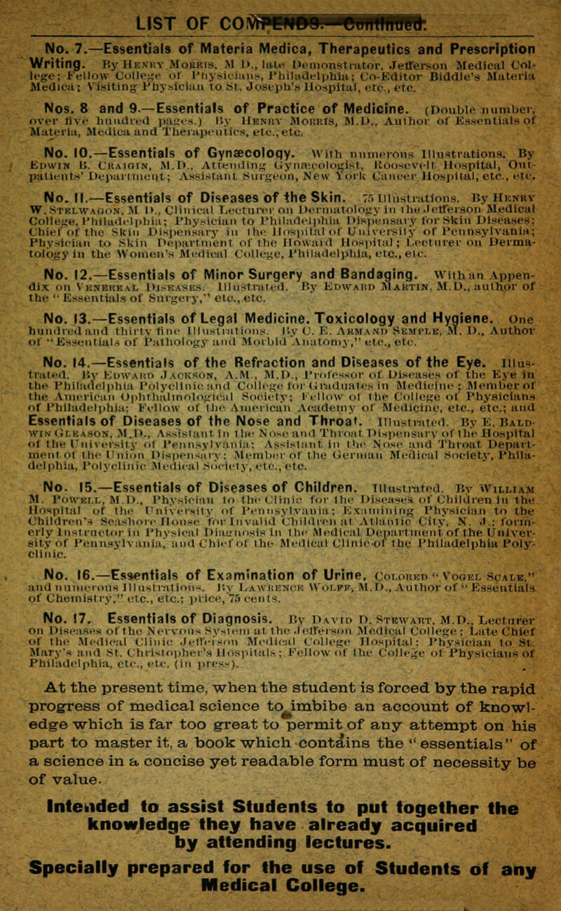 LIST OF COli No. 7.—Essentials of Materia Medica, Therapeutics and Prescription Writing, r.y Hkm:v Mo£rtb, M d.. Int.- Demonstrator. Jefferson Medics! Col. lege; Fellow College ol Physicians, Philadelphia: Co-Editor BWdle's Materia Medica; Visiting Pnyslcittn to St, Joseph's Hospital, etc., etc. Nos. 8 and 9.—Essentials of Practice of Medicine. (Double number, over live hundred pages.) By IIenrv Morris, M.D.. Aulhor of Essentials of Materia, Medica and therapeutics, etc, elc. No. 10.—Essentials of Gynaecology. With numerous Illustrations; By Edwin 11. Craigin, M.B., Attending Gynaecologist, Roosevell Hospital, Out- patients' Department; Assistant Burgeon, New York Cancer Hospital;etc., cic No. 12.—Essentials of Minor Surgery and Bandaging, wtuVan Appen- dix on Venereal Diseaxks Illustrated. By Edward Martin. M.D., author of tin*  essentials of Surgery, etc., etc. No. 13.—Essentials of Legal Medicine. Toxicology and Hygiene, one hundred and thlrtv+lne Illustrations, r.y c. E. Akmand Skmi-le, M. D., Author of •• Essentials of Pathology and Morbid Anatomy, cic, etc No. 14.—Essentials of the Refraction and Diseases of the Eye. illus- trated. By Edward Jackson, A.M., M.D., Professor ol Diseases of the Eye in the Philadelphia Polyclinic and College for G raduates in Medicine; Member of the American Opnthalrnological Society: Eel low ol the College of Puysicians of Philadelphia; Fellow of the American Academy of Medicine, etc., etc.; and Essentials of Diseases of the Nose and Throat, illustrated. By E, Bald- win Gleason, M.D., Aft8ISta.n1 in 1 he No>c and ThronI Dispensary ol the Hospital ,.f the University ol Pennsylvania; Assistant in the Nose and Throat. Depart- mentol the Union Dispensary; Member of the Gentian Medical Society, Phila- delphia, Polyclinic Medical Society, «tc, etc. No. 15.—Essentials of Diseases of Children, illustrated r.y William M. I'owki.l, M. D., Physician to the Clinic for the Diseases of Children in the Hospital of the University of Pennsylvania; Examining Physician to the Children's Seashore House forInvalid Children al Atlantic City, N. J.; form- erly Instructor in Physical Diagnosis in the Medical Department of the Univer- sity of Pennsylvania, and Chief Of the Medical clinicof the Philadelphia Poly- clinic. No. 16.—Essentials of Examination of Urine, ColohbdVoqel Sjalbv and numerous Illustrations, r.v i.awi.k.nck Wolff, M.D., Author of Essentials of Chemistry. etc., etc.; price, 7.r> cents. No. 17. Essentials of Diagnosis. By David d. Stewart, m.d., Lecturer on Diseases of ihe n,■ i vous sysieiii ai ihe Jefferson Medical College; Date Chief of the .Medical clinic Jefferson Medical College Hospital: Physician to St. Mary's and St. Christophers Hospitals; Fellow of the College of Physicians of Philadelphia, etc., etc. (in press). At the present time, 'when the student is forced by the rapid progress of medical science to imbibe an account of knowl- edge which is far too great to permit of any attempt on his part to master it, a book which contains the  essentials of a science in a concise yet readable form must of necessity be of value. Intended to assist Students to put together the knowledge they have already acquired by attending lectures. Specially prepared for the use of Students of any Medical College.