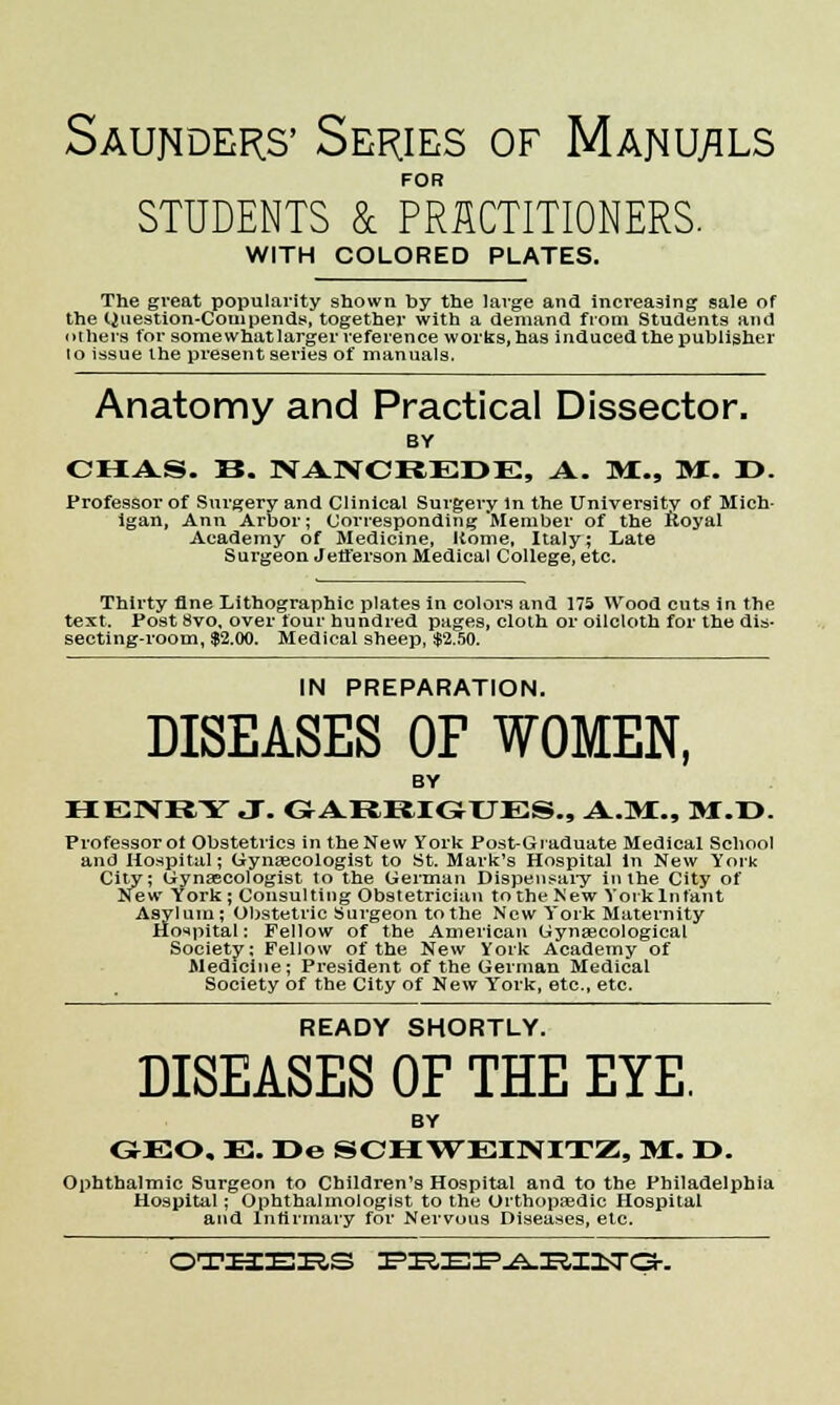 Saunders' Series of Manuals FOR STUDENTS & PRACTITIONERS. WITH COLORED PLATES. The great popularity shown by the large and increasing sale of the Question-Corn pends, together with a demand from Students and others for some what larger reference works, has induced the publisher lo issue the present series of manuals. Anatomy and Practical Dissector. BY CHAS. B. NANCREDE, A. M., M. T>. Professor of Surgery and Clinical Surgery In the University of Mich- igan, Ann Arbor; Corresponding Member of the Koyal Academy of Medicine, Home, Italy; Late Surgeon Jefferson Medical College, etc. Thirty fine Lithographic plates in colors and 175 Wood cuts in the text. Post 8vo, over four hundred pages, cloth or oilcloth for the dis- secting-room, $2.00. Medical sheep, $2.50. IN PREPARATION. DISEASES OF WOMEN, BY HENRY J. GARRIGUES., A.M., M.I>. Professor of Obstetrics in the New York Post-Graduate Medical School and Hospital; Gynaecologist to St. Mark's Hospital in New York City; Gynascologist to the German Dispensary in the City of New York ; Consulting Obstetrician to the New York Infant Asylum; Obstetric Surgeon to the New York Maternity Hospital: Fellow of the American Gyngecological Society; Fellow of the New York Academy of Medicine; President of the German Medical Society of the City of New York, etc., etc. READY SHORTLY. DISEASES OF THE EYE. BY GEO, E. r>e SCHWEINITZ, M. r>. Ophthalmic Surgeon to Children's Hospital and to the Philadelphia Hospital; Ophthalmologist to the Orthopaedic Hospital and Infirmary for Nervous Diseases, etc. OTHERS FREIF.A.RIitTGK