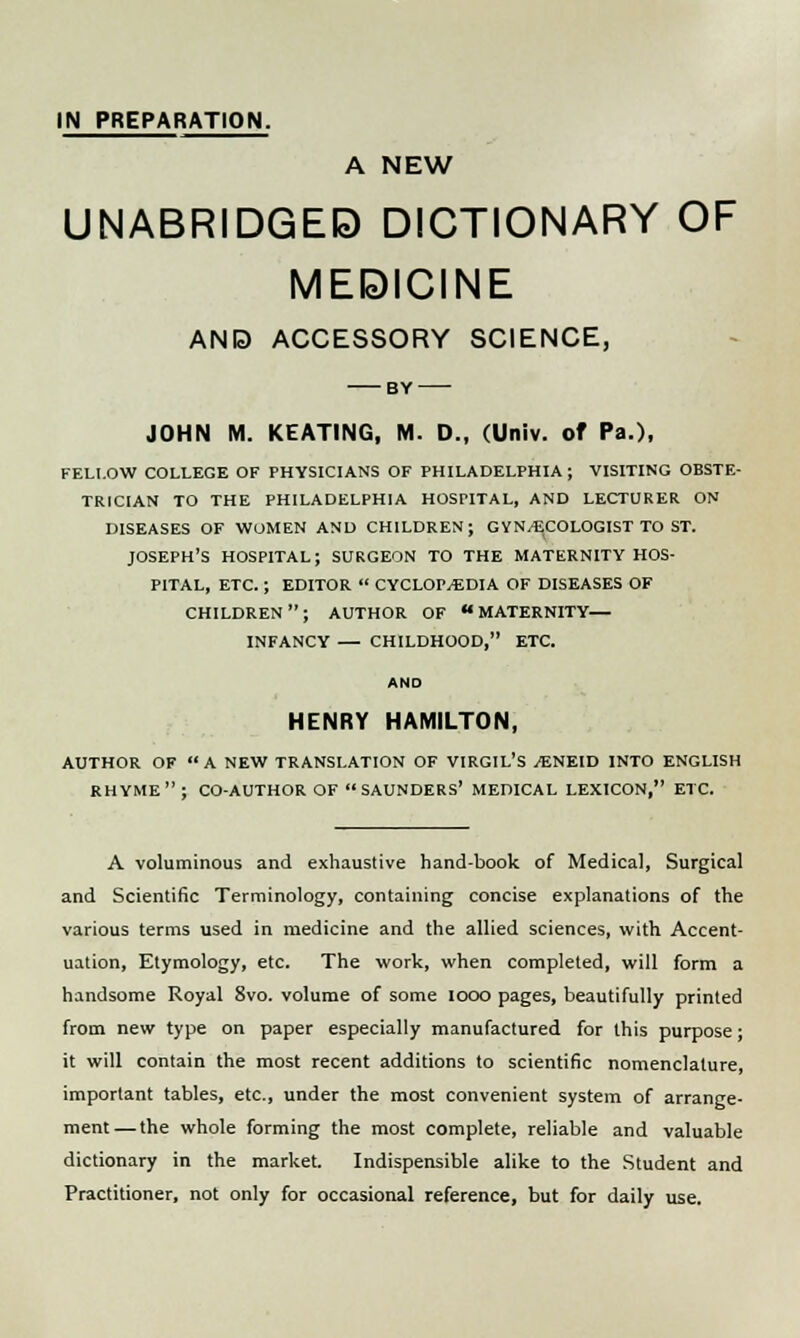 IN PREPARATION. A NEW UNABRIDGED DICTIONARY OF MEDICINE AND ACCESSORY SCIENCE, BY JOHN M. KEATING, M. D., (Univ. of Pa.), FELLOW COLLEGE OF PHYSICIANS OF PHILADELPHIA; VISITING OBSTE- TRICIAN TO THE PHILADELPHIA HOSPITAL, AND LECTURER ON DISEASES OF WOMEN AND CHILDREN; GYNAECOLOGIST TO ST. JOSEPH'S HOSPITAL; SURGEON TO THE MATERNITY HOS- PITAL, ETC.; EDITOR  CYCLOPAEDIA OF DISEASES OF CHILDREN; AUTHOR OF MATERNITY— INFANCY — CHILDHOOD, ETC. AND HENRY HAMILTON, AUTHOR OF A NEW TRANSLATION OF VIRGIL'S AENEID INTO ENGLISH RHYME; CO-AUTHOR OF SAUNDERS' MEDICAL LEXICON, ETC. A voluminous and exhaustive hand-book of Medical, Surgical and Scientific Terminology, containing concise explanations of the various terms used in medicine and the allied sciences, with Accent- uation, Etymology, etc. The work, when completed, will form a handsome Royal 8vo. volume of some 1000 pages, beautifully printed from new type on paper especially manufactured for this purpose; it will contain the most recent additions to scientific nomenclature, important tables, etc., under the most convenient system of arrange- ment— the whole forming the most complete, reliable and valuable dictionary in the market. Indispensible alike to the Student and Practitioner, not only for occasional reference, but for daily use.