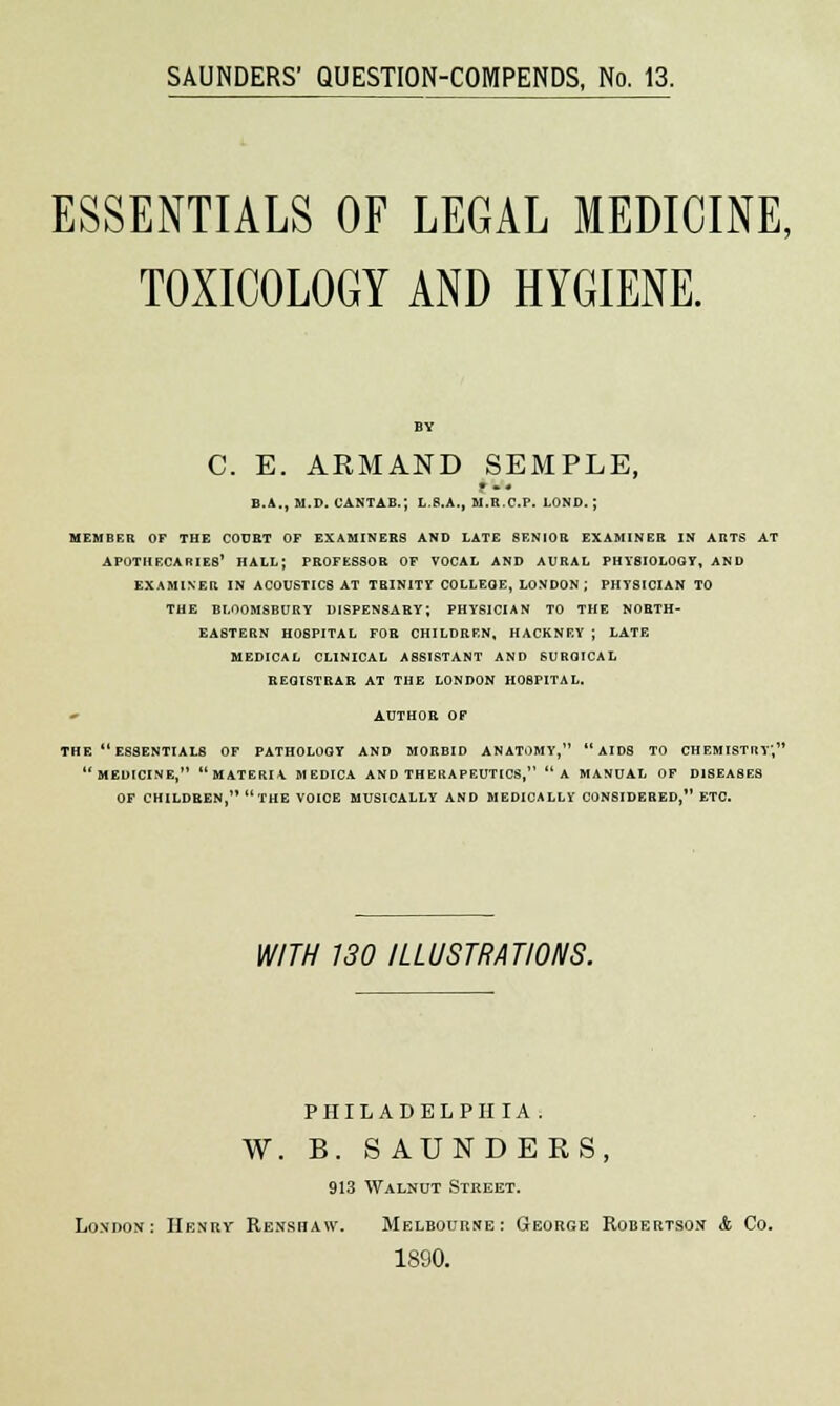 ESSENTIALS OF LEGAL MEDICINE, TOXICOLOGY AND HYGIENE. C. E. ARMAND SEMPLE, B.A., M.D. CANTAB.; L.8.A., M.R.C.P. LOND. ; MEMBER OF THE COURT OF EXAMINEES AND LATE SENIOR EXAMINER IN ARTS AT APOTHECARIES' HALL; PROFESSOR OF VOCAL AND AURAL PHYSIOLOGY, AND EXAMINER IN ACOUSTICS AT TRINITY COLLEGE, LONDON; PHYSICIAN TO THE BLOOMSBURY DISPENSARY; PHYSICIAN TO THE NORTH- EASTERN HOSPITAL FOR CHILDREN, HACKNEY ; LATE MEDICAL CLINICAL ASSISTANT AND SURGICAL REGISTRAR AT THE LONDON HOSPITAL. * AUTHOR OF THE  ESSENTIALS OF PATHOLOGY AND MORBID ANATOMY, AIDS TO CHEMISTRY, MEDICINE, MATERIA MEDICA AND THERAPEUTICS, A MANUAL OF DISEASES OF CHILDREN  THE VOICE MUSICALLY AND MEDICALLY CONSIDERED, ETC. WITH 130 ILLUSTRATIONS. PHILADELPHIA. W. B. SAUNDERS, 913 Walnut Street. London: Henry Renshaw. Melbourne: George Robertson & Co. 1890.