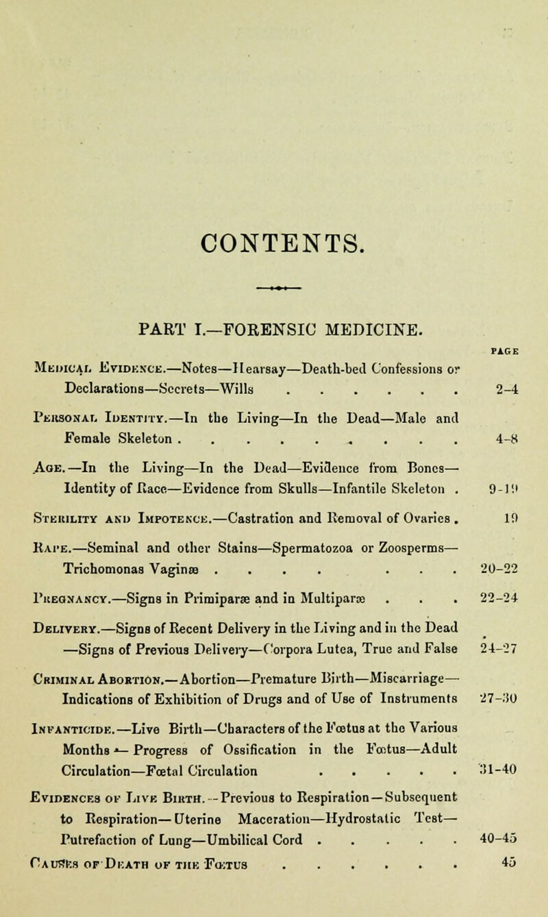 CONTENTS. PART I.—FORENSIC MEDICINE. PAGE Medical Evidence.—Notes—Hearsay—Death-bed Confessions or Declarations—Secrets—Wills 2-4 Personal Identity.—In tbe Living—In the Dead—Male and Female Skeleton 4-8 Aoe.—In the Living—In the Dead—Evidence from Bones— Identity of Race—Evidence from Skulls—Infantile Skeleton . 9-19 Sterility and Impotence.—Castration and Removal of Ovaries . 19 Rape.—Seminal and other Stains—Spermatozoa or Zoosperms— Trichomonas Vagina? .... ... 20-22 Pregnancy.—Signs in Primiparse and in Multiparas . . . 22-24 Delivery.—Signs of Recent Delivery in the Living and in the Dead —Signs of Previous Deliveiy—Corpora Lutea, True and False 24-27 Criminal Abortion.—Abortion—Premature Birth—Miscarriage— Indications of Exhibition of Drugs and of Use of Instruments 27-110 Infanticide.—Live Birth—Characters of the Foetus at the Various Months •— Progress of Ossification in the Foetus—Adult Circulation—Foetal Circulation 31-40 Evidences of Live Birth. -Previous to Respiration—Subsequent to Respiration—Uterine Maceration—Hydrostatic Test— Putrefaction of Lung—Umbilical Cord 40-45 Causes of Death of the Fo>;tus 45