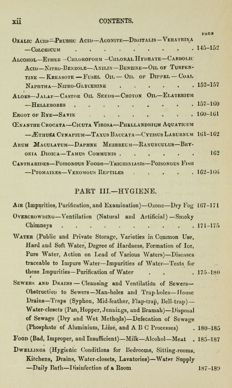 PAGi Oxalic Acid^-Pbussic Acid—Aconite—Dkutalis — Vebatbina —Colchicum 145-15- AlCOHOL—ErHElt -ClIl.OHOFOHM -Chloral Hydbate—Caruoi.ii Acid—Nitko-Benzoi.e—Aniun—Benzine—Oil of Tuhfen- tine — Kbeasote—Fusel Oil—Oil of Dippei. — CoAfc Naphtha—Niibo-Glycebine 152-157 Aloes—Jai.ai—Castor Oil Seeds—Crotoh Oil—Elatebium —Hellebokes 157-100 Ebgot of Rye—Savin 100-101 Olnanthe C'bocata—Cicuta Vibosa—Piiellandbium Aquatioum —iEmnSA Cykapium—TaxusBaccata—C'ytisus Laburnum 101-102 Arum Maculatum—Daphne Mezbreum—Ranunculus—Bby- onia Dioica—Tamus Communis 102 Canthabides—Poisonous Foods—Trichimasis—Poisonous Fish —Ptomaines—Venomous Reptiles .... 1C2-100 PART III.—HYGIENE. Aib (Impurities, Purification, and Examination)—Ozone—Dry Fog 107-171 Ovebcbowdino—Ventilation (Natural and Artificial)—Smoky Chimneys 171-175 Water (Public and Private Storage, Varieties in Common Use, Hard and Soft Water, Degree of Hardness, Formation of Ice, Pure Water, Action on Lead of Various Waters)—Diseases traceable to Impure Water—Impurities of Water—Tests for these Impurities—Purification of Water . . . 175-18(1 Sewers and Dhains — Cleansing and Ventilatio'n of Sewers— Obstruction to Sewers—Man-holes and Trap-holes—J louse Drains—Traps (Syphon, Mid-feather, Flap-trap, Bell-trap)—- Water-closets (Pan,Hopper, Jennings, and Bramah)—Disposal of Sewage (Dry and Wet Methods)—Defecation of Sewage (Phosphate of Aluminium, Lime, and A B C Processes) . 180-185 1'ood (Bad, Improper, and Insufficient)—Milk—Alcohol—Meat . 185-187 Dwellings (Hygienic Conditions for Bedrooms, Sitting-rooms, Kitchens, Drains, Water-closets, Lavatories)—Water Supply —Daily Bath—Disinfection of a Room 187-18'J