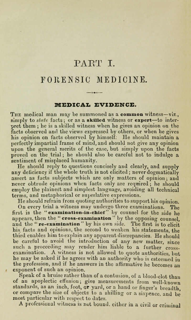FORENSIC MEDICINE. MEDICAL EVIDENCE. The medical man may be summoned as a common witness—viz., simply to slate facts; or as a skilled witness or expert—to inter- pret them ; he is a skilled witness when he gives an opinion on the facts observed and the views expressed by others, or when he gives his opinion on facts observed by himself. He should maintain a perfectly impartial frame of mind, and should not give any opinion upon the general merits of the case, but simply upon the facts proved on the trial; he should ulso be careful not to indulge a 6entiment of misplaced humanity. He should reply to questions concisely and clearly, and supply any deliciency if the whole truth is not elicited ; never dogmatically assert as facts subjects which are only matters of opinion; and never obtrude opinions when facts only are required ; he should employ the plainest and simplest language, avoiding all technical terms, and metaphorical or superlative expressions. He should refrain from quoting authorities to support his opinion. On every trial a wituess may undergo three examinations. The first is the examination-in-chief by counsel for the side he appears, then the cross-examination by the opposing counsel, and the re-examination by his own side. The first is to elicit his facts and opinions, the second to weaken his statements, the third enables him to explain any apparent discrepancies. He should be careful to avoid the introduction of any new matter, since such a proceeding may render him liable to a further cross- examination. A witness is not allowed to quote authorities, but he may be asked if he agrees with an authority who is esteemed iu the profession, and if he answers in the affirmative he becomes an exponent of such an opinion. Speak of a bruise rather than of a contusion, of a blood-clot than of an apoplectic effusion; give measurements from well-known standards, as an inch, foot, or yard, or a hand or finger's breadth or compare the size of objects to a shilling or a sixpence, and be' most particular with respect to dates. A professional witness is not bound, cither in a civil or criminal