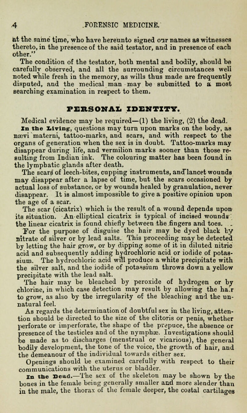 at the same time, who have hereunto eigned oar names as witnesses thereto, in the presence of the said testator, and in presence of each other. The condition of the testator, hoth mental and bodily, should be carefully observed, and all the surrounding circumstances well noted while fresh in the memory, as wills thus made are frequently disputed, and the medical man may be submitted to a most searching examination in respect to them. PERSONAL IDENTITY. Medical evidence may be required—(1) the living, (2) the dead. In tbe Xilvlng, questions may turn upon marks on the body, as nsevi materni, tattoo-marks, and scars, and with respect to the organs of generation when the sex is in doubt. Tattoo-marks may disappear during life, and vermilion marks sooner than those re- sulting from Indian ink. The colouring matter has been found in the lymphatic glands after death. The scars of leech-bites, cupping instruments, ancTlancet wounds may disappear after a lapse of time, but the scars occasioned by actual loss of substance, or by wounds healed by granulation, never disappear. It is almost impossible to give a positive opinion upon the age of a scar. The scar (cicatrix) which is the result of a wound depends upon- its situation. Aneiliptical cicatrix is typical of incised wounds' the linear cicatrix is found chiefly between the .fingers and toes. . For the purpose of disguise the hair may be dyed black by nitrate of silver or by lead salts. This proceeding may be detected by letting the hair grow, or by dipping some of it in diluted nitric acid and subsequently adding hydrochloric acid or iodide of potas- sium. The hydrochloric acid will produce a white precipitate with the silver salt, and the iodide of potassium throws down a yellow precipitate with the lead salt. The hair may be bleached by peroxide of hydrogen or by chlorine, in which case detection may result by allowing the hair to grow, as also by the irregularity of the bleaching and the un- natural feel. As regards the determination of doubtful sex in the living, atten- tion should be directed to the size of the clitoris or penis, whether perforate or imperforate, the shape of the prepuce, the absence or presence of the testicles and of the nymphse. Investigations should be made as to discharges (menstrual or vicarious), the general bodily development, the tone of the voice, the growth of hair, and the demeanour of the individual towards either sex. Openings should be examined carefully with respect to their communications with the uterus or bladder. In the Dead.—The sex of the skeleton may be shown by the bones in the female being generally smaller and more slender than in the male, the thorax of the female deeper, the costal cartilages