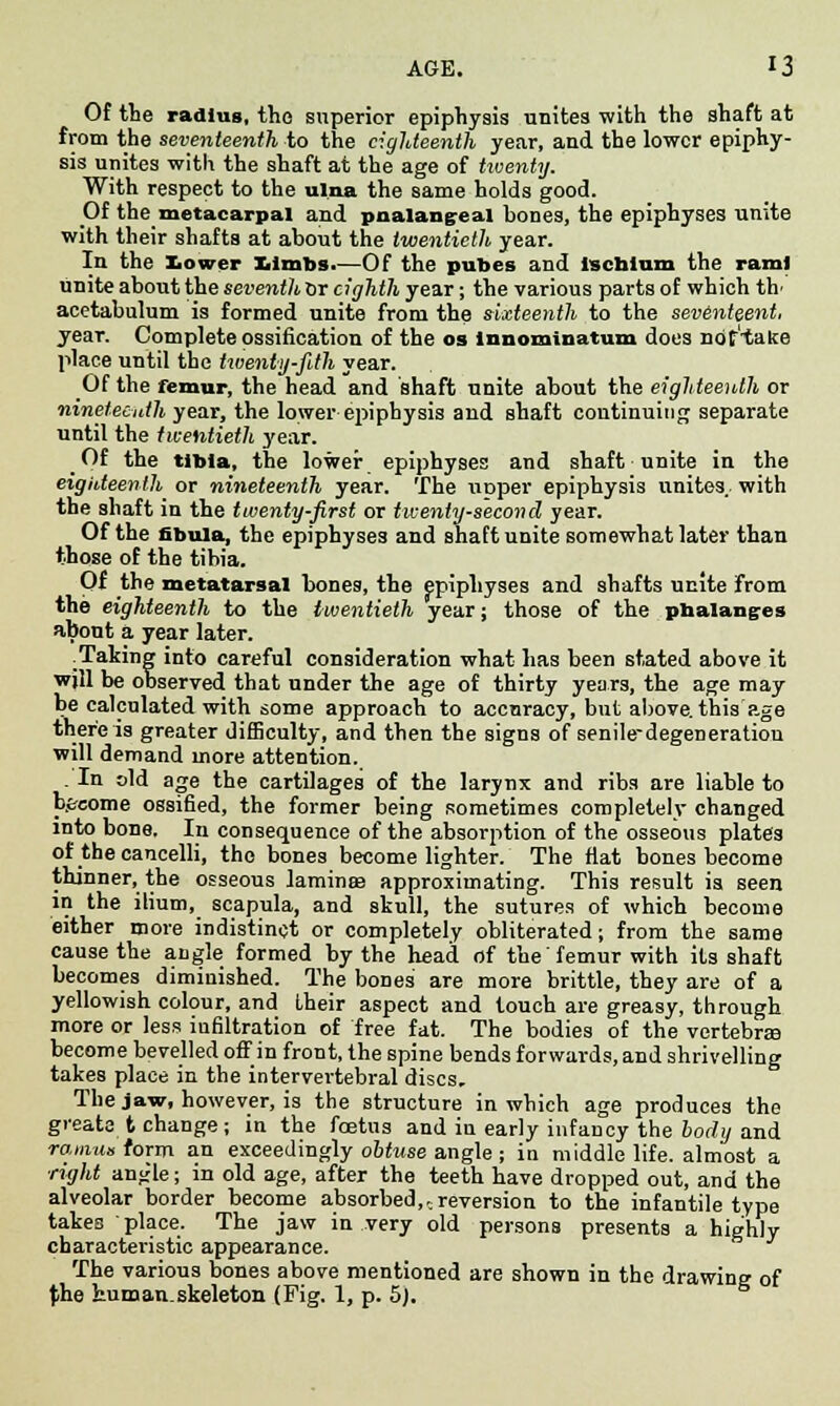 Of the radius, the superior epiphysis unites with the shaft at from the seventeenth to the eighteenth year, and the lower epiphy- sis unites with the shaft at the age of twenty. With respect to the ulna the same holds good. Of the metacarpal and pnalangeal bones, the epiphyses unite with their shafts at about the twentieth year. In the lower Limbs.—Of the pubes and ischium the rami unite about the seventh or eighth year; the various parts of which th' acetabulum is formed unite from the sixteenth to the sevinteent, year. Complete ossification of the os innominatum does nof'take place until the twenty-fith year. Of the femur, the head and shaft unite about the eighteenth or nineteenth year, the lower epiphysis and shaft continuing separate until the twentieth year. _Of the tibia, the lower epiphyses and shaft unite in the eighteenth or nineteenth year. The xirjper epiphysis unites, with the shaft in the twenty-first or twenty-second year. Of the fibula, the epiphyses and shaft unite somewhat later than those of the tibia. Of the metatarsal bones, the epiphyses and shafts unite from the eighteenth to the twentieth year; those of the phalanges about a year later. .Taking into careful consideration what has been stated above it will be observed that under the age of thirty years, the age may be calculated with some approach to accuracy, but above, this'age there is greater difficulty, and then the signs of senile-degeneration will demand more attention. . In old age the cartilages of the larynx and ribs are liable to b.&eome ossified, the former being sometimes completely changed into bone. In consequence of the absorption of the osseous plates of the cancelli, the bones become lighter. The flat bones become thinner, the osseous lamina? approximating. This result is seen in the ilium, scapula, and skull, the sutures of which become either more indistinct or completely obliterated; from the same cause the angle formed by the head of the femur with its shaft becomes diminished. The bones are more brittle, they are of a yellowish colour, and their aspect and touch are greasy, through more or less iufiltration of free fat. The bodies of the vertebra become bevelled off in front, the spine bends forwards, and shrivelling takes place in the intervertebral discs. The jaw, however, is the structure in which age produces the gveate t change; in the foetus and in early infancy the body and ramus form an exceedingly obtuse angle ; in middle life, almost a right anjrle; in old age, after the teeth have dropped out, and the alveolar border become absorbed,..reversion to the infantile type takes place. The jaw in very old persons presents a highly characteristic appearance. The various bones above mentioned are shown in the drawing of tihe hum an. skeleton (Fig. 1, p. 5).