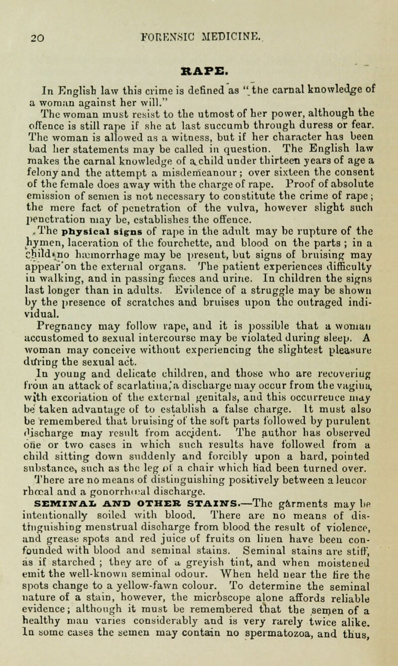 RAPE. In English law this crime is defined as .the carnal knowledge of a woman against her will. The woman must resist to the utmost of her power, although the offence is still rape if she at last succumb through duress or fear. The woman is allowed as a witness, but if her character has been bad her statements may be called in question. The English law makes the carnal knowledge of a_ child under thirteen years of age a felony and the attempt a misdemeanour ; over sixteen the consent of the female does away with the charge of rape. Proof of absolute emission of semen is not necessary to constitute the crime of rape; the mere fact of penetration of the vulva, however slight such ])enctvation may be, establishes the offence. .The physical signs of rape in the adult may be rupture of the hymen, laceration of the fourchette, aud blood on the parts ; in a Cbildino hemorrhage may be present, but signs of bruising may appear'on the external organs. The patient experiences difficulty iu walking, and in passing feces and urine. In children the signs last longer than in adults. Evidence of a struggle may be shown by the presence of scratches and bruises upon the outraged indi- vidual. Pregnancy may follow rape, aud it is possible that a woman accustomed to sexual intercourse may be violated during sleep. A woman may conceive without experiencing the slightest pleasure during the sexual act. In youug and delicate children, and those who are recovering from an attack of scarlatina.'a discharge may occur from the vagina, wjth excoriation of the external genitals, aud this occurrence may be taken advantage of to establish a false charge. It must also be remembered that bruising of the soft parts followed by purulent discharge may result from accident. The author has observed one or two cases in which such results have followed from a child sitting down suddenly and forcibly upon a hard, pointed substance, such as the leg of a chair which had been turned over. There are no means of distinguishing positively between a leucor rbrcal and a gonorrheal discharge. seminal and other stains—The garments may be intentionally soiled with blood. There are no means of dis- tinguishing menstrual disoharge from blood the result of violence, and grease spots and red juice of fruits on linen have been con- founded with blood and seminal stains. Seminal stains are stiff, as if starched ; they are of u, greyish tint, and when moistened emit the well-known seminal odour. When held near the rire the spots change to a yellow-fawn colour. To determine the seminal nature of a stain, however, the microscope alone affords reliable evidence; although it must be remembered that the semen of a healthy niau varies considerably and is very rarely twice alike. In some cases the semen may contain no spermatozoa, and thus