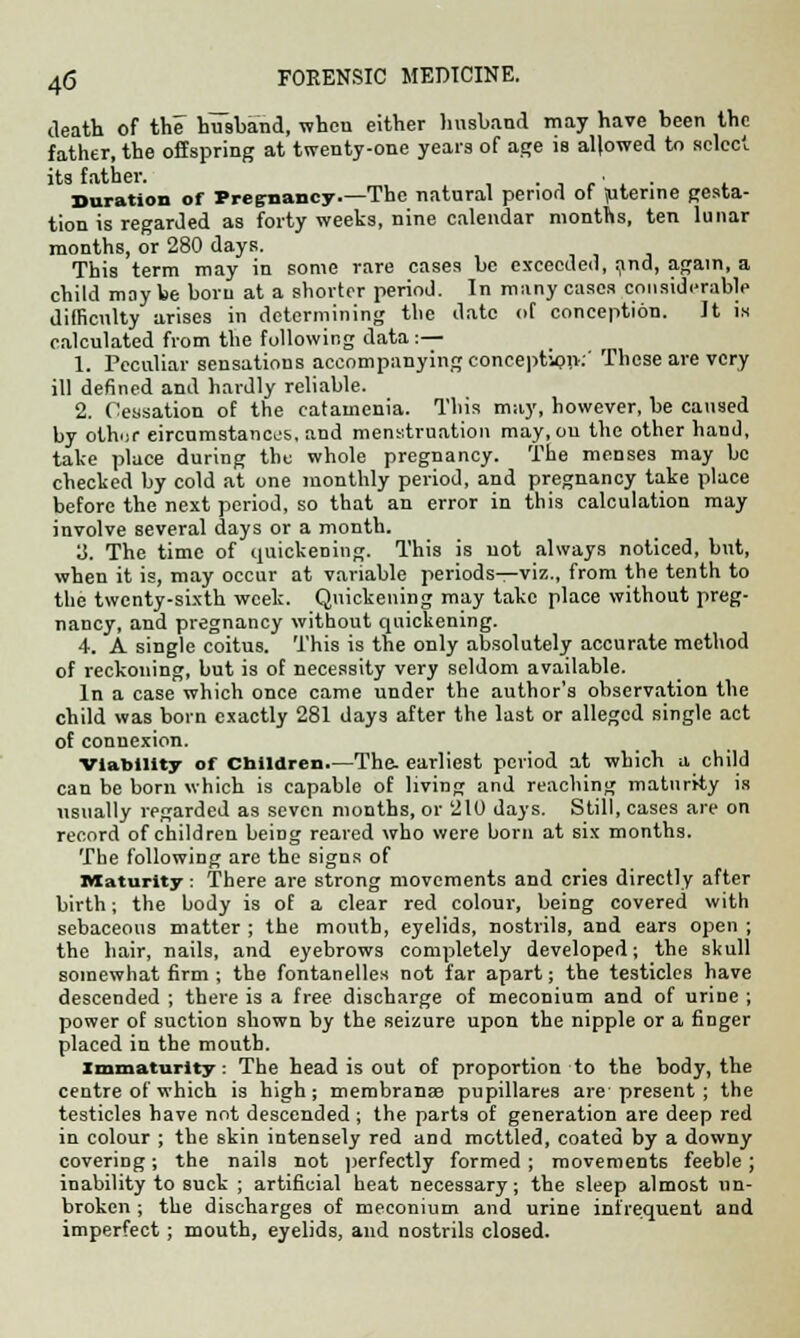 death of the husband, when either husband may have been the father, the offspring at twenty-one years of age is allowed to select its father. . • . Duration of Pregnancy.—The natural period of ptenne gesta- tion is regarded as forty weeks, nine calendar months, ten lunar months, or 280 days. This term may in some rare cases be exceeded, and, again, a child may be born at a shorter period. In many cases considerable difficulty arises in determining the date of conception. It is calculated from the following data:— 1. Peculiar sensations accompanying conception:' These are very ill defined and hardly reliable. 2. Cessation of the catamenia. This may, however, be caused by othur circumstances, and menstruation may.ou the other hand, take place during the whole pregnancy. The menses may be checked by cold at one monthly period, and pregnancy take place before the next period, so that an error in this calculation may involve several days or a month. y. The time of quickening. This is not always noticed, but, when it is, may occur at variable periods—viz., from the tenth to the twenty-sixth week. Quickening may take place without preg- nancy, and pregnancy without quickening. 4. A single coitus. This is the only absolutely accurate method of reckoning, but is of necessity very seldom available. In a case which once came under the author's observation the child was born exactly 281 days after the last or alleged single act of connexion. Viability of Children.—The- earliest period at which a child can be born which is capable of living and reaching maturity is usually regarded as seven months, or 210 days. Still, cases are on record of children being reared who were born at six months. The following are the signs of Maturity: There are strong movements and cries directly after birth; the body is of a clear red colour, being covered with sebaceous matter ; the mouth, eyelids, nostrils, and ears open ; the hair, nails, and eyebrows completely developed; the skull somewhat firm ; the fontanelles not far apart; the testicles have descended ; there is a free discharge of meconium and of urine ; power of suction shown by the seizure upon the nipple or a finger placed in the mouth. immaturity: The head is out of proportion to the body, the centre of which is high; membranse pupillares are present ; the testicles have not descended ; the parts of generation are deep red in colour ; the skin intensely red and mottled, coated by a downy covering; the nails not perfectly formed; movements feeble; inability to suck ; artificial heat necessary; the sleep almost un- broken ; the discharges of meconium and urine infrequent and imperfect; mouth, eyelids, and nostrils closed.