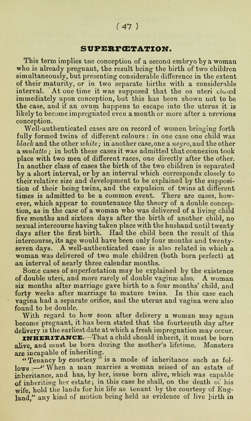 STJP£RF<ETATION. This term implies tne conception of a second embryo by a woman who is already pregnant, the result being the birth of two children simultaneously, but presenting considerable difference in the extent of their maturity, or in two separate births with a considerable interval. At one time it was supposed that the os uteri closed immediately upon conception, but this has been shown not to be the case, and if an ovum happens to escape into the uterus it is likely to become impregnated even a month or more after a nrevious conception. Well-authenticated cases are on record of women bringing forth fully formed twins of different colours : in one case one child was Llaclcani the other white; in another case,one a necjro, and the other a mulatto; in both these cases it was admitted that connexion took place with two men of different races, one directly after the other. In another class of cases the birth of the two children is separated by a short interval, or by an interval which corresponds closely to their relative size and development to be explained by the supposi- tion of their being twins, and the expulsion of twins at different times is admitted to be a common event. There are cases, how- ever, which appear to countenance the theory of a double concep- tion, as in the case of a woman who was delivered of a living child five months and sixteen days after the birth of another child, no sexual intercourse having taken place with the husband until twenty days after the first birth. Had the child been the result of this intercourse, its age would have been only four months and twenty- seven days. A well-authenticated case is also related in which a woman was delivered of two male children (both born perfect) at an interval of nearly three calendar months. Some cases of superfcetation may be explained by the existence of double uteri, and more rarely of double vaginaa also. A woman six months after marriage gave birth to a four months' child, and forty weeks after marriage to mature twins. In this case each vagina had a separate orifice, and the uterus and vagina were also found to be double. With regard to how soon after delivery a woman may again become'pregnant, it has been stated that the fourteenth day after delivery is the earliest date at which a fresh impregnation may occur. INHERITANCE.—That a child should inherit, it must be born alive, and must be born during the mother's lifetime. Monsters are incapable of inheriting.  Tenancy by courtesy  is a mode of inheritance such as fol- lows :—»'\Vhen a man marries a woman seised of an cstatt of inheritance, and has, by her, issue born alive, which was capable of inheriting her estate; in this case he shall, on the death of his wife, hold the lands for his life as tenant by the courtesy of Eng- land, any kind of motion being held as evidence of live iiirth in